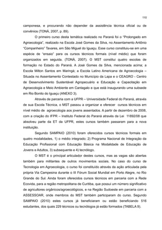 110
camponesa, e procurando não depender da assistência técnica oficial ou de
convênios (TONÁ, 2007, p. 89).
O primeiro curso desta temática realizado no Paraná foi o “Prolongado em
Agroecologia”, realizado na Escola José Gomes da Silva, no Assentamento Antônio
“Companheiro” Tavares, em São Miguel do Iguaçu. Esse curso constituiu-se em uma
espécie de “ensaio” para os cursos técnicos formais (nível médio) que foram
organizados em seguida. (TONÁ, 2007). O MST constitui quatro escolas de
formação no Estado do Paraná. A José Gomes da Silva, mencionada acima; a
Escola Milton Santos em Maringá; a Escola Latino Americana de Agroecologia –
Situada no Assentamento Contestado no Município da Lapa e o CEAGRO - Centro
de Desenvolvimento Sustentável Agropecuário e Educação e Capacitação em
Agroecologia e Meio Ambiente em Cantagalo e que está inaugurando uma subsede
em Rio Bonito do Iguaçu (ANEXO 3).
Através de parceria com a UFPR – Universidade Federal do Paraná, através
de sua Escola Técnica, o MST passou a organizar e oferecer cursos técnicos em
nível médio de agroecologia aos jovens assentados. A partir de dezembro de 2008,
com a criação do IFPR – Instituto Federal do Paraná através da Lei 11892/08 que
absolveu parte da ET da UFPR, estes cursos também passaram para a nova
instituição.
Segundo SAMPAIO (2010) foram oferecidos cursos técnicos formais em
quatro modalidades, 1) o médio integrado; 2) Programa Nacional de Integração da
Educação Profissional com Educação Básica na Modalidade de Educação de
Jovens e Adultos, 3) subsequente e 4) tecnólogo.
O MST é o principal articulador destes cursos, mas as vagas são abertas
também para militantes de outros movimentos sociais. No caso do curso de
Tecnologia em Agroecologia, o curso foi constituído através da ação articulada pela
própria Via Campesina durante o III Fórum Social Mundial em Porto Alegre, no Rio
Grande do Sul. Ainda foram oferecidos cursos técnicos em parceria com a Rede
Ecovida, para a região metropolitana de Curitiba, que possui um número significativo
de agricultores orgânicos/agroecológicos, e na Região Sudoeste em parceria com a
ASSESSOAR, onde membros do MST também participaram do curso. Segundo
SAMPAIO (2010) estes cursos já beneficiaram ou estão beneficiando 516
estudantes, dos quais 229 técnicos ou tecnólogos já estão formados (TABELA 9).
 