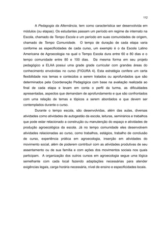 112
A Pedagogia da Alternância, tem como característica ser desenvolvida em
módulos (ou etapas). Os estudantes passam um período em regime de internato na
Escola, chamado de Tempo Escola e um período em suas comunidades de origem,
chamado de Tempo Comunidade. O tempo de duração de cada etapa varia
conforme as especificidades de cada curso, um exemplo é o da Escola Latino
Americana de Agroecologia na qual o Tempo Escola dura entre 60 e 80 dias e o
tempo comunidade entre 80 e 100 dias. Da mesma forma em seu projeto
pedagógico a ELAA possui uma grade grade curricular com grandes áreas do
conhecimento envolvidas no curso (FIGURA 4). Esta estratégia confere um certa
flexibilidade nos temas e conteúdos a serem tratados ou aprofundados que são
determinados pela Coordenação Pedagógica com base na avaliação realizada ao
final de cada etapa e levam em conta o perfil da turma, as dificuldades
apresentadas, aspectos que demandam de aprofundamento e que são confrontados
com uma relação de temas e tópicos a serem abordados e que devem ser
contemplados durante o curso.
Durante o tempo escola, são desenvolvidas, além das aulas, diversas
atividades como atividades de autogestão da escola, leituras, seminários e trabalhos
que pode estar relacionado a construção ou manutenção do espaço e atividades de
produção agroecológica da escola. Já no tempo comunidade eles desenvolvem
atividades relacionadas ao curso, como trabalhos, estágios, trabalho de conclusão
de curso, experiência prática em agroecologia, inserção em atividades do
movimento social, além de poderem contribuir com as atividades produtivas de seu
assentamento ou de sua família e com ações dos movimentos sociais nos quais
participam. A organização dos outros cursos em agroecologia segue uma lógica
semelhante com cada local fazendo adaptações necessárias para atender
exigências legais, carga horária necessária, nível de ensino e especificidades locais.
 