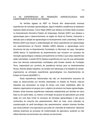 114
4.3 AS EXPERIÊNCIAS DE TRANSIÇÃO AGROECOLÓGICA NOS
ASSENTAMENTOS RURAIS DO PARANÁ
As famílias ligadas ao MST no Paraná têm desenvolvido diversas
experiências de transição agroecológicas, alguns trabalhos acadêmicos já destacam
aspectos deste processo. Como Negri (2005) que destaca os limites deste processo
no Assentamento Dorcelina Folador em Arapongas; Borsato (2007) que destaca a
agroecologia para o desenvolvimento na região do litoral do Paraná, chamando a
atenção para a adoção da agroecologia no Acampamento José Lutzemberg. Tardin e
Moreira (2007) que trazem a sistematização de várias experiências em agroecologia
nos assentamentos do Paraná; Valadão (2005) detectou a agroecologia como
ferramenta de luta no Assentamento Contestado no Município da Lapa. Gonçalves
(2008) elenca 12 experiências de assentamentos que iniciaram um processo de
transição agroecológica e destaca principalmente os limites a que estas experiências
estão submetidas. Lizarelli (2010) destaca experiências em que há uma participação
ativa dos técnicos extensionistas contratados pela Emater através da Fundação
Terra, responsável por convênio de assistência técnica para os Assentamentos
Rurais. Através destes trabalhos, do contato com lideranças e do trabalho de campo,
organizamos as principais experiências agroecológicas nos Assentamentos do
Estado do Paraná (QUADRO 1).
Estas experiências relacionadas não são um levantamento exaustivo de
todas as desenvolvidas por famílias assentadas no Estado do Paraná, trata-se
daquelas que alcançaram ao longo do tempo uma maior visibilidade, além de
estarem organizados em grupos com o objetivo de produzir em bases agroecologias.
Existem ainda diversas experiências realizadas isoladamente por famílias em seus
lotes ou em parte deles, ou mesmo a formação de grupos de agricultores que ainda
estão em uma fase inicial no processo de transição agroecológica e são pouco
conhecidos do conjunto dos assentamentos. Além do mais, como colocado na
caracterização do perfil tecnológico dos assentamentos, existem diversas famílias
que ainda praticam uma agricultura que pode ser chamada de tradicional. Utilizando
práticas anteriores ao processo de modernização da agricultura, podendo ou não
utilizar técnicas convencionais nas culturas convencionais.
 