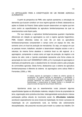 118
4.4 ARTICULAÇÃO PARA A CONSTITUIÇÃO DE UM REGIME AGRICOLA
ALTERNATIVO
A partir da perspectiva da PMN, este capítulo apresentou a articulação de
elementos que buscam constituir um novo regime agrícola no Brasil, destacando as
ações no Estado do Paraná. Estas ações buscam desenvolver um regime que tem
como centro as especificidades da agricultura familiar/camponesa da qual os
assentamentos rurais fazem parte.
Por sua natureza, a agricultura familiar/camponesa guardam importantes
diferenciais em relação ao agronegócio ou com o regime agrícola hegemônico.
PMN. Existem diferentes visões do rural. De um lado os agricultores
familiares/camponeses compreendem o campo como um espaço de vida, não
somente como um local de produção de mercadorias. Ou seja, um espaço em que
as pessoas moram, trabalham, estudam e desenvolvem relações sociais e com a
natureza, da mesma forma abastece o comércio local ou até regional. Já o
agronegócio, compreende o campo como um lugar de produção, de negócio e de
reserva de valor, onde a “grande propriedade representa uma forma urbana de
apropriação do meio rural” (WANDERLEY, 2000, p.31). A produção do agronegócio é
destinada principalmente para o abastecimento do mercado externo pela produção
de commodities agrícolas. Desta forma, destacamos que o sistema da agricultura
familiar/camponesa é diferente do sistema do agronegócio como coloca Welch e
Fernandes ( 2008, p. 166).
O sistema agrícola do agronegócio é distinto do sistema agrícola do
campesinato. No sistema agrícola do agronegócio, a acumulação, a
monocultura, o trabalho e a produção em grande escala são algumas as
principais referências. No sistema agrícola camponês a reprodução, a
biodiversidade, a predominância do trabalho familiar e a produção em
pequena escala são algumas das principais referências.
Apontamos ainda que os assentamentos rurais possuem algumas
especificidades ligadas as dificuldades materiais, relação à forma de propriedade da
terra, organização sócio produtiva dos lotes, heterogeneidade sociocultural e intensa
participação política através do movimento social. As dificuldades materiais
acontecem especialmente nos anos iniciais de implantação. Ao iniciar o processo de
implantação de um assentamento rural, as famílias são extremamente
descapitalizadas, não possuindo recursos para investir ou custear seu trabalho. Em
 