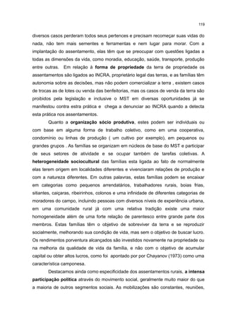 119
diversos casos perderam todos seus pertences e precisam recomeçar suas vidas do
nada, não tem mais sementes e ferramentas e nem lugar para morar. Com a
implantação do assentamento, elas têm que se preocupar com questões ligadas a
todas as dimensões da vida, como moradia, educação, saúde, transporte, produção
entre outras. Em relação à forma de propriedade da terra de propriedade os
assentamentos são ligados ao INCRA, proprietário legal das terras, e as famílias têm
autonomia sobre as decisões, mas não podem comercializar a terra , existem casos
de trocas as de lotes ou venda das benfeitorias, mas os casos de venda da terra são
proibidos pela legislação e inclusive o MST em diversas oportunidades já se
manifestou contra estra prática e chega a denunciar ao INCRA quando a detecta
esta prática nos assentamentos.
Quanto a organização sócio produtiva, estes podem ser individuais ou
com base em alguma forma de trabalho coletivo, como em uma cooperativa,
condomínio ou linhas de produção ( um cultivo por exemplo), em pequenos ou
grandes grupos . As famílias se organizam em núcleos de base do MST e participar
de seus setores de atividade e se ocupar também de tarefas coletivas. A
heterogeneidade sociocultural das famílias esta ligada ao fato de normalmente
elas terem origem em localidades diferentes e vivenciaram relações de produção e
com a natureza diferentes. Em outras palavras, estas famílias podem se encaixar
em categorias como pequenos arrendatários, trabalhadores rurais, boias frias,
sitiantes, caiçaras, ribeirinhos, colonos e uma infinidade de diferentes categorias de
moradores do campo, incluindo pessoas com diversos níveis de experiência urbana,
em uma comunidade rural já com uma relativa tradição existe uma maior
homogeneidade além de uma forte relação de parentesco entre grande parte dos
membros. Estas famílias têm o objetivo de sobreviver da terra e se reproduzir
socialmente, melhorando sua condição de vida, mas sem o objetivo de buscar lucro.
Os rendimentos porventura alcançados são investidos novamente na propriedade ou
na melhoria da qualidade de vida da família, e não com o objetivo de acumular
capital ou obter altos lucros, como foi apontado por por Chayanov (1973) como uma
característica camponesa.
Destacamos ainda como especificidade dos assentamentos rurais, a intensa
participação política através do movimento social, geralmente muito maior do que
a maioria de outros segmentos sociais. As mobilizações são constantes, reuniões,
 