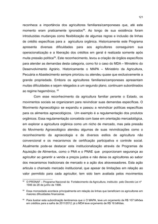 121
reconhece a importância dos agricultores familiares/camponeses que, até este
momento eram praticamente ignorados58
. Ao longo de sua existência foram
introduzidas mudanças como flexibilização de algumas regras e inclusão de linhas
de crédito específicas para a agricultura orgânica. Historicamente este Programa
apresenta diversas dificuldades para aos agricultores conseguirem sua
operacionalização e a liberação dos créditos em geral é realizada somente após
muita pressão política59
. Este reconhecimento, levou a criação de órgãos específicos
para atender as demandas desta categoria, como foi o caso do MDA – Ministério do
Desenvolvimento Agrário. Historicamente o MAPA – Ministério da Agricultura,
Pecuária e Abastecimento sempre priorizou ou atendeu quase que exclusivamente a
grande propriedade. Embora os agricultores familiares/camponeses apresentam
muitas dificuldades e sejam relegados a um segundo plano, continuam subordinados
ao regime hegemônico. 60
Com esse reconhecimento da agricultura familiar perante o Estado, os
movimentos sociais se organizaram para reivindicar suas demandas específicas. O
Movimento Agroecológico se expandiu e passou a reivindicar políticas específicas
para os alimentos agroecológicos. Um exemplo é a regulamentação dos produtos
orgânicos. Essa regulamentação concebida com base em orientação mercadológica,
em explorar a agricultura orgânica como um nicho de mercado, mas pela pressão
do Movimento Agroecológico atendeu algumas de suas reivindicações como o
reconhecimento da agroecologia e de diversos estilos de agricultura não
convencional e os mecanismos de certificação participativa e controle social.
Atualmente pode-se destacar esta institucionalização através de Programas de
Aquisição de Alimentos, como o PAA e o PNAE que proporcionam segurança ao
agricultor ao garantir a venda a preços justos e não deixa os agricultores ao sabor
dos mecanismos tradicionais de mercado e a ação dos atravessadores. Esta ação
articula o chamado mercado institucional, que apesar de limitações em relação ao
valor permitido para cada agricultor, tem sido bem avaliada pelos movimentos
58
O PRONAF – Programa Nacional da Fortalecimento da Agricultura, instituído pelo Decreto Lei nº
1946 de 28 de junho de 1996.
59
Essa morosidade acontece principalmente em relação às linhas que beneficiam os agricultores em
maiores dificuldades financeiras.
60
Para ilustrar esta subordinação lembramos que o O MAPA, teve um orçamento de R$ 107 bilhões
em créditos para a safra de 2011/2012; já o MDA teve orçamento de R$ 16 bilhões.
 