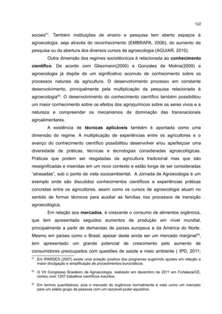 122
sociais61
. Também instituições de ensino e pesquisa tem aberto espaços à
agroecologia, seja através do reconhecimento (EMBRAPA, 2006), do aumento da
pesquisa ou da abertura dos diversos cursos de agroecologia (AGUIAR, 2010).
Outra dimensão dos regimes sociotécnicos é relacionada ao conhecimento
científico. De acordo com Gliezmann(2000) e Gonzales de Molina(2009) a
agroecologia já dispõe de um significativo acúmulo de conhecimento sobre os
processos naturais da agricultura. O desenvolvimento processo em constante
desenvolvimento, principalmente pela multiplicação da pesquisa relacionada à
agroecologia62
. O desenvolvimento do conhecimento científico também possibilitou
um maior conhecimento sobre os efeitos dos agroquímicos sobre os seres vivos e a
natureza e compreender os mecanismos de dominação das transnacionais
agroalimentares.
A existência de técnicas aplicáveis também é apontada como uma
dimensão do regime. A multiplicação de experiências entre os agricultores e o
avanço do conhecimento científico possibilitou desenvolver e/ou aperfeiçoar uma
diversidade de práticas, técnicas e tecnologias consideradas agroecológicas.
Práticas que podem ser resgatadas da agricultura tradicional mas que são
ressignificadas e inseridas em um novo contexto e estão longe de ser consideradas
“atrasadas”, sob o ponto de vista socioambiental. A Jornada de Agroecologia é um
exemplo onde são discutidos conhecimentos científicos e experiências práticas
concretas entre os agricultores, assim como os cursos de agroecologia atuam no
sentido de formar técnicos para auxiliar as famílias nos processos de transição
agroecológica.
Em relação aos mercados, é crescente o consumo de alimentos orgânicos,
que tem apresentado seguidos aumentos de produção em nível mundial,
principalmente a partir de demandas de países europeus e da América do Norte.
Mesmo em países como o Brasil, apesar deste ainda ser um mercado marginal63
,
tem apresentado um grande potencial de crescimento pelo aumento de
consumidores preocupados com questões de saúde e meio ambiente ( IPD, 2011;
61
Em IPARDES (2007) existe uma aviação positiva dos programas sugerindo ajustes em relação a
maior divulgação e simplificação de procedimentos burocráticos.
62
O VII Congresso Brasileiro de Agroecologia, realizado em dezembro de 2011 em Fortaleza/CE,
contou com 1207 trabalhos científicos inscritos.
63
Em termos quantitativos, pois o mercado de orgânicos normalmente é visto como um mercado
para um seleto grupo de pessoas com um razoável poder aquisitivo.
 