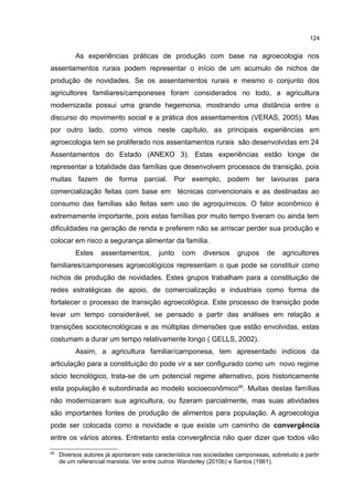 124
As experiências práticas de produção com base na agroecologia nos
assentamentos rurais podem representar o início de um acumulo de nichos de
produção de novidades. Se os assentamentos rurais e mesmo o conjunto dos
agricultores familiares/camponeses foram considerados no todo, a agricultura
modernizada possui uma grande hegemonia, mostrando uma distância entre o
discurso do movimento social e a prática dos assentamentos (VERAS, 2005). Mas
por outro lado, como vimos neste capítulo, as principais experiências em
agroecologia tem se proliferado nos assentamentos rurais são desenvolvidas em 24
Assentamentos do Estado (ANEXO 3). Estas experiências estão longe de
representar a totalidade das famílias que desenvolvem processos de transição, pois
muitas fazem de forma parcial. Por exemplo, podem ter lavouras para
comercialização feitas com base em técnicas convencionais e as destinadas ao
consumo das famílias são feitas sem uso de agroquímicos. O fator econômico é
extremamente importante, pois estas famílias por muito tempo tiveram ou ainda tem
dificuldades na geração de renda e preferem não se arriscar perder sua produção e
colocar em risco a segurança alimentar da família.
Estes assentamentos, junto com diversos grupos de agricultores
familiares/camponeses agroecológicos representam o que pode se constituir como
nichos de produção de novidades. Estes grupos trabalham para a constituição de
redes estratégicas de apoio, de comercialização e industriais como forma de
fortalecer o processo de transição agroecológica. Este processo de transição pode
levar um tempo considerável, se pensado a partir das análises em relação a
transições sociotecnológicas e as múltiplas dimensões que estão envolvidas, estas
costumam a durar um tempo relativamente longo ( GELLS, 2002).
Assim, a agricultura familiar/camponesa, tem apresentado indícios da
articulação para a constituição do pode vir a ser configurado como um novo regime
sócio tecnológico, trata-se de um potencial regime alternativo, pois historicamente
esta população é subordinada ao modelo socioeconômico65
. Muitas destas famílias
não modernizaram sua agricultura, ou fizeram parcialmente, mas suas atividades
são importantes fontes de produção de alimentos para população. A agroecologia
pode ser colocada como a novidade e que existe um caminho de convergência
entre os vários atores. Entretanto esta convergência não quer dizer que todos vão
65
Diversos autores já apontaram esta característica nas sociedades camponesas, sobretudo a partir
de um referencial marxista. Ver entre outros Wanderley (2010b) e Santos (1981).
 