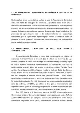 126
5 - O ASSENTAMENTO CONTESTADO: RESISTÊNCIA E PRODUÇAÕ DE
NOVIDADES
Neste capítulo temos como objetivo analisar o caso do Assentamento Contestado
como um nicho de produção de novidades. Agricultores deste local tem se
destacado em desenvolver práticas consideradas agroecológicas. Em um primeiro
momento traçamos uma breve caracterização do Assentamento Contestado. Em
seguida destacamos elementos do processo de construção da agroecologia e dos
processos de aprendizagem local e da institucionalização da agroecologia,
destacando que os agricultores agroecológicos podem se constituir como um
potencial nicho de produção de novidades como uma prática de resistência do
regime sociotécnico de agricultura.
5.1 ASSENTAMENTO CONTESTADO: DA LUTA PELA TERRA À
AGROECOLOGIA
O Assentamento Contestado é uma área remanescente do regime de
sesmarias do Brasil Colonial e Imperial. Está localizado no município da Lapa
distante a cerca de 20 km da sede municipal e 70 km de Curitiba (FIGURA 5), capital
do Estado. Antes da implantação do assentamento foi considerada a fonte do poder
patrimonialista regional, sendo até aquele momento denominado Fazenda Santa
Amélia. Seu antigo proprietário chegou a receber o título de Barão dos Campos
Gerais durante a visita do Imperador Dom Pedro II realizou à Província do Paraná
em 1880, chegando a pernoitar na sua sede (HISTÓRICO DO... , 2003). Com a
decadência do tropeirismo, que foi a principal atividade econômica da região, o local
foi perdendo importância. Em 1985 é adquirida por uma empresa transnacional do
ramo de cerâmica, a INCEPA, que utilizou a área para o reflorestamento com
espécies exóticas (pinus e eucalipto) para produção de combustível (carvão) para
sua fábrica, situado no município de Campo Largo a cerca de 30 km do local.
Em 1995 durante o 3º Congresso Nacional do MST foi negociado com o
Governo que terras de devedores de impostos seriam destinadas para a Reforma
Agrária. O MST descobriu que a empresa possuía uma grande dívida com o Instituto
Nacional de Seguridade Social (INSS) e sabendo da existência da área, realizou
 