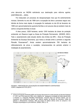 127
uma denuncia ao INCRA solicitando sua destinação para reforma agrária.
(HISTÓRIA DO..., 2003).
Foi instaurado um processo de desapropriação mas que foi extremamente
moroso. Somente no ano de 1999 com a ocupação da área o processo seguiu seu
trâmite de forma mais rápida. A ocupação foi realizada no dia 09 de fevereiro de
1999 com aproximadamente quarenta famílias e em poucos dias já existiam mais de
cento e cinquenta famílias no local.
A área possui, 3228 hectares, sendo 1240 hectares de áreas de proteção
ambiental, em Reserva Legal ou Áreas de Proteção Permanente (DESER, 2001).
Todo o assentamento está situado dentro dos limites da APA – Área de Proteção
Ambiental da Escarpa Devoniana, que marca a divisão entre o primeiro e segundo
Planalto Paranaense66
. Ainda existem aproximadamente 700 hectares de
reflorestamento de pinus e eucalipto, remanescentes do período anterior à
instalação do assentamento.
FIGURA 5 : INDICAÇÃO DA LOCALIZAÇÃO DO ASSENTAMENTO CONTESTADO
FONTE: Adaptado de ITCG (2011)
66
A Área de Proteção Ambiental (APA) da Escarpa Devoniana foi criada através do Decreto Estadual
nº 1.231, de 27 de março de 1992, com o objetivo de “assegurar a proteção do limite natural entre
o Primeiro e o Segundo Planaltos Paranaenses, inclusive faixa de Campos Gerais, que se
constituem em ecossistema peculiar que alterna capões da floresta de araucária, matas de
galerias e afloramentos rochosos, além de locais de beleza cênica como os canyons e de
vestígios arqueológicos e pré-históricos. (SEMA, 2004, p. 9)
 