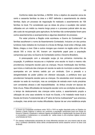 128
Conforme relato das famílias, o INCRA tinha o objetivo de assentar cerca de
cento e sessenta famílias na área e o MST defendia o assentamento de oitenta
famílias. Após um processo de negociação foi realizado o assentamento de 108
famílias no local. Foi considerado que as áreas de pinus e eucalipto não seriam
utilizadas em um médio ou mesmo longo prazo e o processo judicial além de seu
alto custo de recuperação para agricultura. As famílias não contempladas foram para
outros assentamentos e acampamentos e algumas desistiram do processo.
Por estar próxima a Região onde aconteceu a Guerra do Contestado67
as
famílias escolheram o nome de Assentamento Contestado. Inclusive um dos pontos
turísticos mais visitados do município é a Gruta do Monge, local onde o Monge João
Maria, chegou a viver. Este e outros monges que viveram na região entre o fim do
século XIX e início do XX, tiveram um importante papel para a população
camponesa que lutou na Guerra do Contestado contra o Governo Brasileiro.
A preocupação com a educação surgiu já nos primeiros momentos da
ocupação. A prefeitura recusou-se a implantar uma escola no local e mesmo não
providenciou transporte escolar para as crianças. Houve mobilização das famílias,
que incluiu a matricula das crianças em escola na sede do município e estas ficaram
acampadas em um terreno cedido por um sindicato. Com a pressão e a
obrigatoriedade do poder público em oferecer educação, a prefeitura teve que
providenciar transporte escolar para as crianças. Os estudantes eram levados para
estudar na sede do município, mas as condições de estrada eram muito precárias
com constantes atrasos e até impossibilidades do ônibus circular em épocas de
forte chuva. Pelas dificuldades de transporte escolar como as condições da estrada ,
o tempo de deslocamento das crianças entre outros, o assentamento propôs a
utilização de uma casa existente no local mo Escola, e foi instalada neste local a
Escola de Ensino Fundamental até a 4ª série de forma multisseriada68
que amenizou
a situação, mas ainda com muitas dificuldades. Apesar de ser uma residência ampla
67
A Guerra do Contestado aconteceu entre 1912 e 1916 na região disputada entre os Estados do
Paraná e Santa Catarina e colocou em confronto a população camponesa local com forças do
Governo Federal e Estaduais e estavam ligados principalmente a regularização da posse da terra
e concessões a madeireoras e a concessão de vastas áreas à uma empresa inglesa construir
uma Estrada de Ferro.
68
Em classes multisseriadas estudantes de níveis diferentes estudam em uma mesma sala de aula
com o professor atendendo várias séries simultaneamente sendo bastante comum na área rural
do Brasil.
 