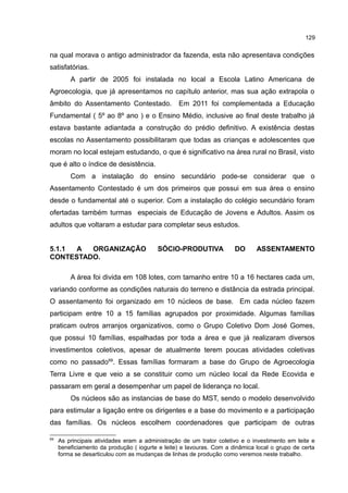 129
na qual morava o antigo administrador da fazenda, esta não apresentava condições
satisfatórias.
A partir de 2005 foi instalada no local a Escola Latino Americana de
Agroecologia, que já apresentamos no capítulo anterior, mas sua ação extrapola o
âmbito do Assentamento Contestado. Em 2011 foi complementada a Educação
Fundamental ( 5º ao 8º ano ) e o Ensino Médio, inclusive ao final deste trabalho já
estava bastante adiantada a construção do prédio definitivo. A existência destas
escolas no Assentamento possibilitaram que todas as crianças e adolescentes que
moram no local estejam estudando, o que é significativo na área rural no Brasil, visto
que é alto o índice de desistência.
Com a instalação do ensino secundário pode-se considerar que o
Assentamento Contestado é um dos primeiros que possui em sua área o ensino
desde o fundamental até o superior. Com a instalação do colégio secundário foram
ofertadas também turmas especiais de Educação de Jovens e Adultos. Assim os
adultos que voltaram a estudar para completar seus estudos.
5.1.1 A ORGANIZAÇÃO SÓCIO-PRODUTIVA DO ASSENTAMENTO
CONTESTADO.
A área foi divida em 108 lotes, com tamanho entre 10 a 16 hectares cada um,
variando conforme as condições naturais do terreno e distância da estrada principal.
O assentamento foi organizado em 10 núcleos de base. Em cada núcleo fazem
participam entre 10 a 15 famílias agrupados por proximidade. Algumas famílias
praticam outros arranjos organizativos, como o Grupo Coletivo Dom José Gomes,
que possui 10 famílias, espalhadas por toda a área e que já realizaram diversos
investimentos coletivos, apesar de atualmente terem poucas atividades coletivas
como no passado69
. Essas famílias formaram a base do Grupo de Agroecologia
Terra Livre e que veio a se constituir como um núcleo local da Rede Ecovida e
passaram em geral a desempenhar um papel de liderança no local.
Os núcleos são as instancias de base do MST, sendo o modelo desenvolvido
para estimular a ligação entre os dirigentes e a base do movimento e a participação
das famílias. Os núcleos escolhem coordenadores que participam de outras
69
As principais atividades eram a administração de um trator coletivo e o investimento em leite e
beneficiamento da produção ( iogurte e leite) e lavouras. Com a dinâmica local o grupo de certa
forma se desarticulou com as mudanças de linhas de produção como veremos neste trabalho.
 