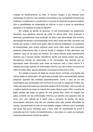 131
unidade de beneficiamento do leite. O recurso chegou a ser liberado para
implantação do laticínio, mas questões burocráticas e de contrapartida financeira da
Prefeitura inviabilizaram o investimento e o recurso foi devolvido ao governo federal.
Sem a possibilidade da implantação do laticínio a curto a prazo os agricultores
passaram a se desfazer de parte do rebanho.
Em relação ao plantio de lavouras, 14 dos entrevistados via questionário
afirmaram que plantaram lavoura de milho na ultima safra. Esta produção é
destinada principalmente para produção de grãos para alimentação dos animais,
alimentação da família e comercialização como milho verde pelo PAA. Somente uma
família que vendeu o milho como grãos. Não foi possível estabelecer um parâmetro
de produtividade, pois muitos colheram parte como milho verde, dois produtores
perderam praticamente toda a lavoura devido à estiagem e dois afirmaram que
colheram cerca de 40 sacos por hectare. Em nossa vivência neste assentamento
notamos que a lavoura perdeu importância devido aos baixos preços dos grãos.
Percebemos através da observação e de informações das famílias que os
agricultores estão diminuindo suas áreas de lavouras visto o baixo retorno e o
trabalho que exige. Apenas um entrevistado informou que não investiu na lavoura de
milho na ultima safra, apenas plantando uma pequena área junto a horta.
Em relação à lavoura de feijão da mesma forma, somente uma família não
cultivou feijão na ultima safra. Em geral esta produção não é comercializada, apenas
pequenas quantias são vendidas esporadicamente. Como o caso de um dos
entrevistados que comercializa com vizinhos de sua mãe na cidade de Curitiba. Em
média são pequenas áreas que raramente passam de 0,5 hectares, visto que não há
o objetivo explicito de venda na maioria dos casos. Mesmo para o PAA, a quantia de
feijão vendida não exige um plantio de uma grande área. Ainda em relação aos
grãos, somente um dos entrevistados informou que plantou uma pequena área de
arroz, com uma colheita de 4 sacos para o consumo da família. Os outros
entrevistados afirmaram que não tem plantado arroz pela grande dificuldade de
manejo, principalmente na mão de obra trabalho exigida e afirmam que a qualidade
das terras são pouco indicadas para o arroz, além da necessidade de enviar a
produção para um moinho de beneficiamento, o que eleva os custos de produção,
tornando praticamente inviável seu plantio.
 