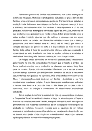 132
Existe outro grupo de 15 famílias no Assentamento que cultiva morangos em
sistema de integração. Os locais de produção são cultivados por grupos com até três
famílias. Uma empresa de comercialização auxilia no financiamento da estrutura e
aquisição inicial de insumos e embalagens, as famílias entregam o morango já limpo
e embalado para comercialização. Elas recebem o valor equivalente a 1/3 do total
produzido. O cultivo de morangos foi introduzido a partir de 2005/2006, momento em
que existiam poucas perspectivas de renda no local. E tem proporcionado renda a
estas famílias, incluindo algumas que não cultivam o morango mas em alguns
momentos atuam na colheita. As informações coletadas indicam que o morango
proporciona uma renda mensal entre R$ 200,00 até R$ 800,00 por família. A
variação esta ligado ao período de safra e à disponibilidade de mão de obra da
família. Esta prática é fonte de tensionamentos internos, visto que a produção é
convencional, ou seja, é realizada com base em adubos químicos e agrotóxicos e
realizada de forma integrada, deixando os riscos por conta dos produtores.
Em relação à força de trabalho em média duas pessoas (casal) é responsável
pelo trabalho no lote. Os entrevistados informaram que o trabalho é dividido de
forma igual entre ambos com o predomínio de atividades que exigem força física
para os homens. Apenas dois entrevistados informaram que a esposa somente
cuida do serviço doméstico pois elas possuem problemas de saúde e não podem
assumir tarefas mais pesadas na agricultura. Dois entrevistados informaram que os
filhos ( crianças/adolescentes) ajudavam em tarefas domésticas e na horta
principalmente nos dias de colheira. A ajuda das crianças e adolescentes se limitam
a tarefas mais leves e a cerca de duas ou três horas por dia pois como já
colocamos, todas as crianças e adolescentes do assentamento encontram-se
estudando.
Com o objetivo de melhorar a qualidade de vida e o escoamento da produção,
a Cooperativa Terra Livre está articulando a entrega de alimentos para o Prograna
Nacional de Alimentação Escolar - PNAE, mas para conseguir cumprir as exigências
primeiramente está investindo na construção de um espaço para beneficiar parte da
produção de hortaliças, buscando recursos para a aquisição de um veículo
adequado e trabalhando com questões relativas ao planejamento da produção com
as famílias, visto que os prazos, exigências e beneficiamento da produção são mais
rígidos por parte das escolas beneficiadas pelo programa.
 