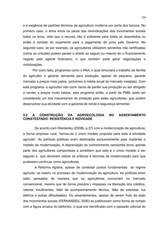 134
e a exigência de padrões técnicos da agricultura moderna por parte dos bancos. No
primeiro caso, o tema entra na pauta das reivindicações dos movimentos sociais
todos os anos, visto que o recurso não é suficiente para todos os assentados ou
então é cortado do orçamento para o pagamento de juros pelo Governo. No
segundo caso, se por exemplo, os agricultores utilizarem sementes não certificadas
(como as crioulas) podem perder o direito ao seguro ou mesmo ter o financiamento
negado pelo agente financeiro, o que também pode gerar negociações e
mobilizações.
Por outro lado, programas como o PAA, o qual remunera o trabalho da família
do agricultor e garante demanda para produção, apesar de pequena, garante
mercado a preços mais justos (próximos à média anual do mercado varejista). Com
este programa, o agricultor não corre riscos de perder sua produção ou ser obrigado
a vender a preços muito baixos, este programa então, a partir da PMN, pode ser
considerado um dos mecanismos de proteção para estes agricultores, que podem
desenvolver sua atividade com a garantia de renda e segurança alimentar.
5.2 A CONSTRUÇÃO DA AGROECOLOGIA NO ASSENTAMENTO
CONSTESTADO: RESISTÊNCIA E NOVIDADE
De acordo com Wanderley (2009b, p.37) com a modernização da agricultura,
a forma empresa rural, “tornou-se o único modelo proposto para toda a atividade
agrícola”. As políticas públicas eram destinadas exclusivamente para implantar o
modelo da modernização. A depreciação do conhecimento camponês levou grande
parte dos agricultores camponeses a acreditam que este é o único modelo a ser
seguido e que deveriam utilizar as práticas e técnicas da modernização para que
pudessem continuar como agricultores.
A Reforma Agrária, apesar de contestar pontos fundamentais do regime
agrícola, se inseriu no processo de modernização da agricultura. As políticas eram
(são) pensadas de maneira que os agricultores concorram no mercado
convencional, mesmo que de forma precária ( impasses na liberação dos créditos,
valores insuficientes, falta de acompanhamento técnico, falta de estradas, luz
elétrica e outras dificuldades). Os assentamentos, apesar de serem fruto da ação
dos movimentos sociais (FERNANDES, 2000) se justificavam como forma de romper
com a figura arcaica do latifúndio, o qual era identificado com o passado colonial do
 
