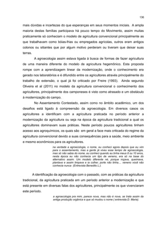 136
mais dúvidas e incertezas do que esperanças em seus momentos iniciais. A ampla
maioria destas famílias participava há pouco tempo do Movimento, assim muitas
praticamente só conheciam o modelo de agricultura convencional principalmente as
que trabalhavam como bóias-frias ou empregados agrícolas, outros eram antigos
colonos ou sitiantes que por algum motivo perderam ou tiveram que deixar suas
terras.
A agroecologia assim estava ligada à busca de formas de fazer agricultura
de uma maneira diferente do modelo de agricultura hegemônico. Esta proposta
rompe com a aprendizagem linear da modernização, onde o conhecimento era
gerado nos laboratórios e é difundido entre os agricultores através principalmente do
trabalho de extensão, o qual já foi criticado por Freire (1993). Ainda segundo
Oliveira et al (2011) no modelo da agricultura convencional o conhecimento dos
agricultores, principalmente dos camponeses é visto como atrasado e um obstáculo
à modernização do campo.
No Assentamento Contestado, assim como no âmbito acadêmico, um dos
desafios está ligado à compreensão da agroecologia. Em diversos casos os
agricultores a identificam com a agricultura praticada no período anterior a
modernização da agricultura ou seja na época da agricultura tradicional a qual os
agricultores dominavam suas práticas. Neste período poucos agricultores tinham
acesso aos agroquímicos, os quais são em geral a face mais criticada do regime da
agricultura convencional devido a suas consequências para a saúde, meio ambiente
e mesmo econômicos para os agricultores.
na verdade a agroecologia, o nome, eu conheci agora depois que eu vim
para o assentamento, mas a gente já viveu esse tempo de agroecologia,
mas só não sabia do nome, eu conheci quando eu tinha meus 8 ou 10 anos,
nesta época eu não conhecia um tipo de veneno, era só na base do
alternativo assim. Um modelo diferente né, porque roçava, queimava,
plantava e assim limpava e ia colher, porte não tinha.... veneno você não
conhecia nunca (Entrevista Benedito L.).
A identificação da agroecologia com o passado, com as práticas da agricultura
tradicional, da agricultura praticada em um período anterior a modernização e que
está presente em diversas falas dos agricultores, principalmente os que vivenciaram
este período.
a agroecologia pra mim, parece nova, mas não é nova, se trata assim da
antiga produção orgânica e que só mudou o nome ( entrevista D. Maria).
 