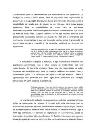 138
conhecimento sobre as consequências dos desmatamentos, das queimadas, da
restrição ao acesso à novas terras, torna as populações mais dependentes da
preservação e recuperação dos recursos locais. Em momentos anteriores, existia a
possibilidade do amplo uso de pousio ou da migração para terras poucos
exploradas. Hoje as possibilidades de pousio para os agricultores
familiares/camponeses são limitadas pelo tamanho das propriedades ou dos lotes e
da falta de terras livres. Questões relativas ao fim dos recursos naturais eram
praticamente inexistentes, somente na década de 1960 com a emergência dos
movimentos ambientalistas é que esta discussão ganhou corpo. A proposição da
agroecologia amplia a importância da dimensão ambiental no discurso dos
agricultores.
Para mim a agroecologia no meu pouco entender é uma coisa bem ampla,
não é só deixar de usar produtos químicos, não é só deixar de queimar,
procurar para não dar erosão, é defender o ambiente inteiro na verdade,
não é só produção alimentícia, mas ambiente inteiro... talvez proteção de
fontes.. assim...é uma coisa mais global.. ( entrevista D. Maria).
A convivência e respeito a natureza, é algo normalmente intrínseco nas
populações camponesas, mas o atual estágio da modernidade traz uma
ressignificação do elemento ecológico. Nesta fase da modernidade as ações
humanas são percebidas como fonte de diversos problemas ambientais, como o
aquecimento global ou a diminuição de água potável, por exemplo. Assim a
agroecologia tem permitido que estes agricultores reafirmem sua condição
camponesa (PLOEG, 2008) no atual contexto.
Então agroecologia é mais que plantar de forma sem veneno e sem adubo
químico, não é só respeitar também a questão ambiental e assim a questão
mais social, desde a questão da produção, e econômico mesmo e o social
também, que vai além só da produção que o modo de vive das
comunidades. Não se limita só a lei de orgânicos ai, ao produzir orgânico
(Entrevista Celso).
No levantamento realizado no Assentamento, pudemos comprovar diversas
ações de preservação da natureza. A principal ação está relacionada com os
impactos das atividades agrícolas, principalmente através da agroecologia. Destaca-
se a preservação das áreas de mata nativa do local. As áreas de Reserva Legal e
APP, são delimitadas no momento de implantação do Assentamento. Dentre as
informações levantadas pelos questionários 14 famílias informaram que possuem
áreas de vegetação nativa no interior do lote, embora legalmente elas não fossem
 