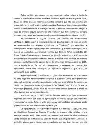 140
Todos também informaram que nas áreas de matas nativas é bastante
comum a presença de animais silvestres, incluindo alguns de médio/grande porte,
devido as várias áreas de reservas existentes no local e que não são caçados. Em
nossa vivência no local, nos foi relatado que já no Regimento Interno aprovado pelas
famílias quando realizaram a ocupação da área já existiam proibições em relação à
caça de animais. Alguns agricultores até relataram que tem problemas, embora
pontuais, com os animais que comem algumas culturas ou atacam alguma criação.
As dificuldades e opções políticas das famílias do Assentamento
Contestado, ocasionaram a constituição de dois grandes grupos no local, segundo
as denominações dos próprios agricultores, os “orgânicos”, que defendiam a
produção com base na agroecologia e os “veneneiros”, que objetivavam reproduzir o
modelo da agricultura convencional. Termos que também foram detectados por
Souza (2009). O primeiro grupo tinha uma participação mais ativa no MST, enquanto
o segundo gradativamente se afastou, embora a maioria ainda participe de diversas
atividades deste Movimento, apesar de ser de forma mais pontual. A partir de 2005,
com a instalação da Escola Latino Americana de Agroecologia o grupo dos
“veneneiros” temia uma imposição da agricultura orgânica o que levou ao
acirramento deste conflito.
Alguns agricultores, identificados no grupo dos “veneneiros” se envolveram
no corte ilegal dos reflorestamentos de pinus e eucalipto. Como estas plantações
estão sob embargo judicial os agricultores, junto com proprietários de madeireiras
locais que cooptaram estes agricultores foram presos pela Polícia Federal e
respondem processo judicial. Além do processo sete famílias perderam o direito ao
lote e tiveram que sair do assentamento.
Nos lotes vagos, o MST indicou famílias acampadas que estivessem
dispostas a trabalhar com base na agroecologia. Isso levou o grupo dos chamados
“veneneiros” à perder força e junto com novas oportunidades agricultores deste
grupo passaram a se interessar pela agroecologia.
Os agricultores da Rede Ecovida chegaram à 38 famílias (TABELA 10), mas
as dificuldades financeiras, levaram 6 famílias a optarem pelo trabalho com o
morango convencional. Pelo plantio ser convencional essas famílias acabarem
sendo retiradas da certificação da Ecovida. Mesmo que em pelo menos um caso, o
agricultor relatou que o plantio não era realizado em seu lote, mas em um lote
 
