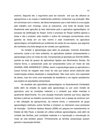 141
próximo. Segundo ele, o argumento para ser excluído era que ele utilizava os
agroquímicos e as roupas e implementos poderiam contaminar sua produção. Mas
em conversas com o mesmo, ele deixa transparecer que o real motivo é a sua opção
pelo trabalho com morango, como já colocamos, uma fonte de tensão local.
Atualmente este agricultor já esta retornando para a agricultura agroecológica, no
processo de certificação do Tecpar. Como o processo do Tecpar certifica apenas a
áreas e não o produtor, este mantém o cultivo de morangos convencionais como
garantia de renda em um lote vizinho e está investimento na agricultura
agroecológica, principalmente por problemas de saúde de sua esposa, que segundo
ele manifesta uma forte alergia ao ter contato com agrotóxicos.
Ao remeter a agroecologia para além da produção, incluindo dimensões
economia, social e do meio ambiente, os agricultores acabam compreendendo a
agroecologia como um modo de vida. Compreensão já apontada por Schmitt (2009),
quando se trata de grupos de agricultores ligados aos Movimentos Sociais. Da
mesma forma, o campesinato pode ser compreendido como um modo de vida
(SHANIN, 2008; WANDERLEY, 2009a), assim a agroecologia apoia os agricultores a
buscar formas de resgatar este modo de vida que estava sendo destruído pela
modernização embora atualizado e ressignificado. Não mais como uma expressão
de atraso, mas sim como uma expressão de resistência a um regime sociotécnico
que explora as populações camponesas.
As escolhas dos agricultores agroecológicos no Assentamento Contestado
estão além da simples de opção pela agroecologia ou por outro modelo de
agricultura, pois as condições materiais e o contexto que estão inseridas é
igualmente determinante. Foi uma situação financeira adversa que levou algumas
famílias a retornar ao trabalho convencional, mesmo com o desejo de continuar com
a não utilização de agroquímicos, da mesma forma, o crescimento do grupo
agroecológico estimulou outras famílias a iniciarem ou retomarem seus processos
de transição. Conforme destaca Narezzi (2008) em pequisa em assentamento no
Estado de São Paulo, a decisão em utilizar práticas agroecológicas, está além da
vontade das famílias, pois condições materiais e a reprodução e manutenção do
modo de vida também pesam. Primeiramente as famílias camponesas querem
garantir a reprodução familiar.
 