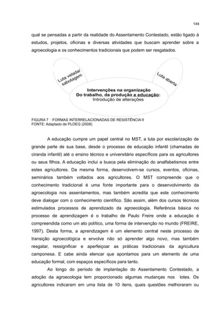 144
qual se pensadas a partir da realidade do Assentamento Contestado, estão ligado à
estudos, projetos, oficinas e diversas atividades que buscam aprender sobre a
agroecologia e os conhecimentos tradicionais que podem ser resgatados.
FIGURA 7 : FORMAS INTERRELACIONADAS DE RESISTÊNCIA II
FONTE: Adaptado de PLOEG (2008)
A educação cumpre um papel central no MST, a luta por escolarização de
grande parte de sua base, desde o processo de educação infantil (chamadas de
ciranda infantil) até o ensino técnico e universitário específicos para os agricultores
ou seus filhos. A educação inclui a busca pela eliminação do analfabetismos entre
estes agricultores. Da mesma forma, desenvolvem-se cursos, eventos, oficinas,
seminários também voltados aos agricultores. O MST compreende que o
conhecimento tradicional é uma fonte importante para o desenvolvimento da
agroecologia nos assentamentos, mas também acredita que este conhecimento
deve dialogar com o conhecimento científico. São assim, além dos cursos técnicos
estimulados processos de aprendizado da agroecologia. Referência básica no
processo de aprendizagem é o trabalho de Paulo Freire onde a educação é
compreendida como um ato político, uma forma de intervenção no mundo (FREIRE,
1997). Desta forma, a aprendizagem é um elemento central neste processo de
transição agroecológica e envolve não só aprender algo novo, mas também
resgatar, ressignificar e aperfeiçoar as práticas tradicionais da agricultura
camponesa. E cabe ainda elencar que apontamos para um elemento de uma
educação formal, com espaços específicos para tanto.
Ao longo do período de implantação do Assentamento Contestado, a
adoção da agroecologia tem proporcionado algumas mudanças nos lotes. Os
agricultores indicaram em uma lista de 10 itens, quais questões melhoraram ou
Intervenções na organização
Do trabalho, da produção e educação:
Introdução de alterações
 