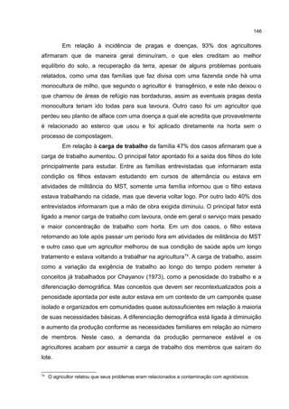 146
Em relação à incidência de pragas e doenças, 93% dos agricultores
afirmaram que de maneira geral diminuíram, o que eles creditam ao melhor
equilíbrio do solo, a recuperação da terra, apesar de alguns problemas pontuais
relatados, como uma das famílias que faz divisa com uma fazenda onde há uma
monocultura de milho, que segundo o agricultor é transgênico, e este não deixou o
que chamou de áreas de refúgio nas bordaduras, assim as eventuais pragas desta
monocultura teriam ido todas para sua lavoura. Outro caso foi um agricultor que
perdeu seu plantio de alface com uma doença a qual ele acredita que provavelmente
é relacionado ao esterco que usou e foi aplicado diretamente na horta sem o
processo de compostagem.
Em relação à carga de trabalho da família 47% dos casos afirmaram que a
carga de trabalho aumentou. O principal fator apontado foi a saída dos filhos do lote
principalmente para estudar. Entre as famílias entrevistadas que informaram esta
condição os filhos estavam estudando em cursos de alternância ou estava em
atividades de militância do MST, somente uma família informou que o filho estava
estava trabalhando na cidade, mas que deveria voltar logo. Por outro lado 40% dos
entrevistados informaram que a mão de obra exigida diminuiu. O principal fator está
ligado a menor carga de trabalho com lavoura, onde em geral o serviço mais pesado
e maior concentração de trabalho com horta. Em um dos casos, o filho estava
retornando ao lote após passar um período fora em atividades de militância do MST
e outro caso que um agricultor melhorou de sua condição de saúde após um longo
tratamento e estava voltando a trabalhar na agricultura74
. A carga de trabalho, assim
como a variação da exigência de trabalho ao longo do tempo podem remeter à
conceitos já trabalhados por Chayanov (1973), como a penosidade do trabalho e a
diferenciação demográfica. Mas conceitos que devem ser recontextualizados pois a
penosidade apontada por este autor estava em um contexto de um camponês quase
isolado e organizados em comunidades quase autossuficientes em relação à maioria
de suas necessidades básicas. A diferenciação demográfica está ligada à diminuição
e aumento da produção conforme as necessidades familiares em relação ao número
de membros. Neste caso, a demanda da produção permanece estável e os
agricultores acabam por assumir a carga de trabalho dos membros que saíram do
lote.
74
O agricultor relatou que seus problemas eram relacionados a contaminação com agrotóxicos.
 