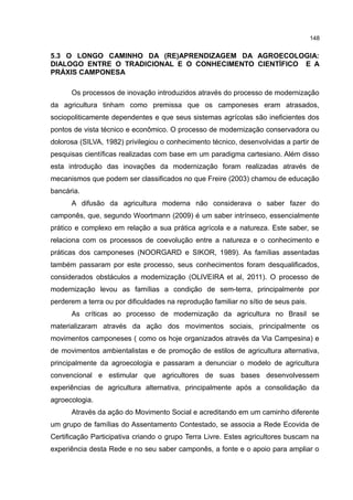 148
5.3 O LONGO CAMINHO DA (RE)APRENDIZAGEM DA AGROECOLOGIA:
DIALOGO ENTRE O TRADICIONAL E O CONHECIMENTO CIENTÍFICO E A
PRÁXIS CAMPONESA
Os processos de inovação introduzidos através do processo de modernização
da agricultura tinham como premissa que os camponeses eram atrasados,
sociopoliticamente dependentes e que seus sistemas agrícolas são ineficientes dos
pontos de vista técnico e econômico. O processo de modernização conservadora ou
dolorosa (SILVA, 1982) privilegiou o conhecimento técnico, desenvolvidas a partir de
pesquisas científicas realizadas com base em um paradigma cartesiano. Além disso
esta introdução das inovações da modernização foram realizadas através de
mecanismos que podem ser classificados no que Freire (2003) chamou de educação
bancária.
A difusão da agricultura moderna não considerava o saber fazer do
camponês, que, segundo Woortmann (2009) é um saber intrínseco, essencialmente
prático e complexo em relação a sua prática agrícola e a natureza. Este saber, se
relaciona com os processos de coevolução entre a natureza e o conhecimento e
práticas dos camponeses (NOORGARD e SIKOR, 1989). As famílias assentadas
também passaram por este processo, seus conhecimentos foram desqualificados,
considerados obstáculos a modernização (OLIVEIRA et al, 2011). O processo de
modernização levou as famílias a condição de sem-terra, principalmente por
perderem a terra ou por dificuldades na reprodução familiar no sítio de seus pais.
As críticas ao processo de modernização da agricultura no Brasil se
materializaram através da ação dos movimentos sociais, principalmente os
movimentos camponeses ( como os hoje organizados através da Via Campesina) e
de movimentos ambientalistas e de promoção de estilos de agricultura alternativa,
principalmente da agroecologia e passaram a denunciar o modelo de agricultura
convencional e estimular que agricultores de suas bases desenvolvessem
experiências de agricultura alternativa, principalmente após a consolidação da
agroecologia.
Através da ação do Movimento Social e acreditando em um caminho diferente
um grupo de famílias do Assentamento Contestado, se associa a Rede Ecovida de
Certificação Participativa criando o grupo Terra Livre. Estes agricultores buscam na
experiência desta Rede e no seu saber camponês, a fonte e o apoio para ampliar o
 