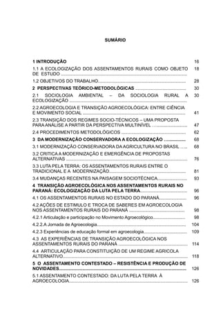 14
SUMÁRIO
1 INTRODUÇÃO 16
1.1 A ECOLOGIZAÇÃO DOS ASSENTAMENTOS RURAIS COMO OBJETO
DE ESTUDO ......................................................................................................
18
1.2 OBJETIVOS DO TRABALHO....................................................................... 28
2 PERSPECTIVAS TEÓRICO-METODOLÓGICAS ......................................... 30
2.1 SOCIOLOGIA AMBIENTAL – DA SOCIOLOGIA RURAL A
ECOLOGIZAÇÃO ...............................................................................................
30
2.2 AGROECOLOGIA E TRANSIÇÃO AGROECOLÓGICA: ENTRE CIÊNCIA
E MOVIMENTO SOCIAL ................................................................................... 41
2.3 TRANSIÇÃO DOS REGIMES SOCIO-TÉCNICOS – UMA PROPOSTA
PARA ANÁLISE A PARTIR DA PERSPECTIVA MULTINÍVEL …......................... 47
2.4 PROCEDIMENTOS METODOLÓGICOS .................................................... 62
3 DA MODERNIZAÇÃO CONSERVADORA A ECOLOGIZAÇÃO ….............. 68
3.1 MODERNIZAÇÃO CONSERVADORA DA AGRICULTURA NO BRASIL ….. 68
3.2 CRITICA A MODERNIZAÇÃO E EMERGÊNCIA DE PROPOSTAS
ALTERNATIVAS .................................................................................................. 76
3.3 LUTA PELA TERRA: OS ASSENTAMENTOS RURAIS ENTRE O
TRADICIONAL E A MODERNIZAÇÃO.............................................................. 81
3.4 MUDANÇAS RECENTES NA PAISAGEM SOCIOTÉCNICA........................ 93
4 TRANSIÇÃO AGROECOLÓGICA NOS ASSENTAMENTOS RURAIS NO
PARANÁ: ECOLOGIZAÇÃO DA LUTA PELA TERRA...................................... 96
4.1 OS ASSENTAMENTOS RURAIS NO ESTADO DO PARANÁ...................... 96
4.2 AÇÕES DE ESTIMULO E TROCA DE SABERES EM AGROECOLOGIA
NOS ASSENTAMENTOS RURAIS DO PARANÁ ............................................. 98
4.2.1 Articulação e participação no Movimento Agroecológico.......................... 98
4.2.2.A Jornada de Agroecologia........................................................................ 104
4.2.3 Experiências de educação formal em agroecologia................................... 109
4.3 AS EXPERIÊNCIAS DE TRANSIÇÃO AGROECOLÓGICA NOS
ASSENTAMENTOS RURAIS DO PARANÁ ........................................................ 114
4.4 ARTICULAÇÃO PARA CONSTITUIÇÃO DE UM REGIME AGRICOLA
ALTERNATIVO..................................................................................................... 118
5 O ASSENTAMENTO CONTESTADO – RESISTÊNCIA E PRODUÇÃO DE
NOVIDADES....................................................................................................... 126
5.1 ASSENTAMENTO CONTESTADO: DA LUTA PELA TERRA À
AGROECOLOGIA................................................................................................ 126
 