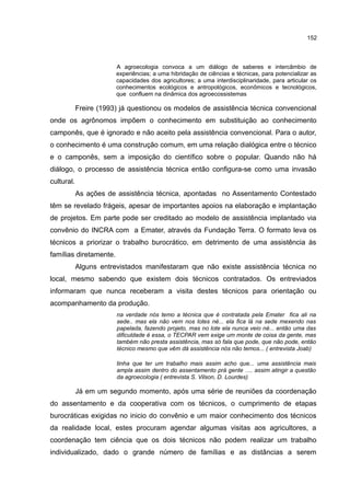 152
A agroecologia convoca a um diálogo de saberes e intercâmbio de
experiências; a uma hibridação de ciências e técnicas, para potencializar as
capacidades dos agricultores; a uma interdisciplinaridade, para articular os
conhecimentos ecológicos e antropológicos, econômicos e tecnológicos,
que confluem na dinâmica dos agroecossistemas
Freire (1993) já questionou os modelos de assistência técnica convencional
onde os agrônomos impõem o conhecimento em substituição ao conhecimento
camponês, que é ignorado e não aceito pela assistência convencional. Para o autor,
o conhecimento é uma construção comum, em uma relação dialógica entre o técnico
e o camponês, sem a imposição do científico sobre o popular. Quando não há
diálogo, o processo de assistência técnica então configura-se como uma invasão
cultural.
As ações de assistência técnica, apontadas no Assentamento Contestado
têm se revelado frágeis, apesar de importantes apoios na elaboração e implantação
de projetos. Em parte pode ser creditado ao modelo de assistência implantado via
convênio do INCRA com a Emater, através da Fundação Terra. O formato leva os
técnicos a priorizar o trabalho burocrático, em detrimento de uma assistência às
famílias diretamente.
Alguns entrevistados manifestaram que não existe assistência técnica no
local, mesmo sabendo que existem dois técnicos contratados. Os entreviados
informaram que nunca receberam a visita destes técnicos para orientação ou
acompanhamento da produção.
na verdade nós temo a técnica que é contratada pela Emater fica ali na
sede.. mas ela não vem nos lotes né... ela fica lá na sede mexendo nas
papelada, fazendo projeto, mas no lote ela nunca veio né... então uma das
dificuldade é essa, o TECPAR vem exige um monte de coisa da gente, mas
também não presta assistência, mas só fala que pode, que não pode, então
técnico mesmo que vêm dá assistência nós não temos... ( entrevista Joab)
tinha que ter um trabalho mais assim acho que... uma assistência mais
ampla assim dentro do assentamento prá gente …. assim atingir a questão
da agroecologia ( entrevista S. Vilson, D. Lourdes)
Já em um segundo momento, após uma série de reuniões da coordenação
do assentamento e da cooperativa com os técnicos, o cumprimento de etapas
burocráticas exigidas no inicio do convênio e um maior conhecimento dos técnicos
da realidade local, estes procuram agendar algumas visitas aos agricultores, a
coordenação tem ciência que os dois técnicos não podem realizar um trabalho
individualizado, dado o grande número de famílias e as distâncias a serem
 