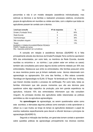 153
percorridas e não é um modelo desejado (assistência individualizada), mas
estimula os técnicos e as famílias a realizarem processos coletivos, envolvendo
grupos de agricultores em reuniões ou visitas aos lotes, com o objetivo que todos os
agricultores possam ter contato com o técnico.
Local que consulta Nº de respostas %
Emater ( Fundação Terra) 9 60%
Rede Ecovida 5 30%
Vizinhos/amigos 5 30%
Não consultam ninguém 2 13%
Tecpar 2 13%
QUADRO 4: CONSULTA A ASSISTÊNCIA TÉCNICA
FONTE: Trabalho de campo
Obs.: respostas poderiam ser cumulativas
A consulta em relação à assistência técnicas (QUADRO 4) é feita
principalmente através dos técnicos da Emater/Fundação Terra conforme apontarem
60% dos entrevistados, por outro lado, os membros da Rede Ecovida, durante
reuniões ou encontros e os vizinhos ( que podem estar em ambos os casos)
também são consultados para sanar alguma dúvida conforme relatado por 30% dos
entrevistados. Destaca-se que entre os entrevistados, três famílias possuíam entre
os seus membros jovens que já tinham realizado curso técnico relacionado com
agroecologia ou agropecuária. Em uma das famílias, o filho estava cursando
Tecnólogo em Agroecologia no ELAA. O Tecpar foi lembrado por 15% das famílias,
que tiraram dúvidas durante o processo de certificação. Por outro lado, todas as
famílias informaram que são poucos momentos que vão aos técnicos para
questionar sobre algo especifico da produção, pois tem grande experiência na
agricultura, inclusive 15% dos entrevistados informaram que não consultam
ninguém. As principais dúvidas dos agricultores estão relacionadas as práticas
permitidas ou não na agricultura agroecológica.
Na aprendizagem da agroecologia, ao serem questionados sobre como
esta acontece, e elencadas algumas práticas como exemplo e onde aprenderam a
utilizar ou o que mudou ao longo do tempo os agricultores destacam o papel de
eventos realizados especificamente para discutir e difundir técnicas e princípios da
agroecologia (QUADRO 5).
Segundo a indicação das famílias, em geral elas tomam contato e aprendem
sobre questões práticas da agroecologia principalmente nos diversos eventos
 