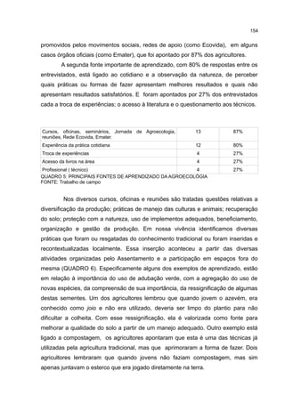 154
promovidos pelos movimentos sociais, redes de apoio (como Ecovida), em alguns
casos órgãos oficiais (como Emater), que foi apontado por 87% dos agricultores.
A segunda fonte importante de aprendizado, com 80% de respostas entre os
entrevistados, está ligado ao cotidiano e a observação da natureza, de perceber
quais práticas ou formas de fazer apresentam melhores resultados e quais não
apresentam resultados satisfatórios. E foram apontados por 27% dos entrevistados
cada a troca de experiências; o acesso à literatura e o questionamento aos técnicos.
Cursos, oficinas, seminários, Jornada de Agroecologia,
reuniões, Rede Ecovida, Emater.
13 87%
Experiência da prática cotidiana 12 80%
Troca de experiências 4 27%
Acesso da livros na área 4 27%
Profissional ( técnico) 4 27%
QUADRO 5: PRINCIPAIS FONTES DE APRENDIZADO DA AGROECOLÓGIA
FONTE: Trabalho de campo
Nos diversos cursos, oficinas e reuniões são tratadas questões relativas a
diversificação da produção; práticas de manejo das culturas e animais; recuperação
do solo; proteção com a natureza, uso de implementos adequados, beneficiamento,
organização e gestão da produção. Em nossa vivência identificamos diversas
práticas que foram ou resgatadas do conhecimento tradicional ou foram inseridas e
recontextualizadas localmente. Essa inserção aconteceu a partir das diversas
atividades organizadas pelo Assentamento e a participação em espaços fora do
mesma (QUADRO 6). Especificamente alguns dos exemplos de aprendizado, estão
em relação à importância do uso de adubação verde, com a agregação do uso de
novas espécies, da compreensão de sua importância, da ressignificação de algumas
destas sementes. Um dos agricultores lembrou que quando jovem o azevém, era
conhecido como joio e não era utilizado, deveria ser limpo do plantio para não
dificultar a colheita. Com esse ressignificação, ela é valorizada como fonte para
melhorar a qualidade do solo a partir de um manejo adequado. Outro exemplo está
ligado a compostagem, os agricultores apontaram que esta é uma das técnicas já
utilizadas pela agricultura tradicional, mas que aprimoraram a forma de fazer. Dois
agricultores lembraram que quando jovens não faziam compostagem, mas sim
apenas juntavam o esterco que era jogado diretamente na terra.
 