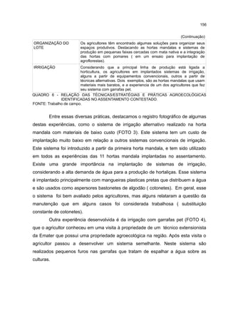 156
(Continuação)
ORGANIZAÇÃO DO
LOTE
Os agricultores têm encontrado algumas soluções para organizar seus
espaços produtivos. Destacando as hortas mandalas e sistemas de
produção em pequenas faixas cercadas com mata nativa e a integração
das hortas com pomares ( em um ensaio para implantação de
agroflorestas).
IRRIGAÇÃO Considerando que a principal linha de produção está ligada a
horticultura, os agricultores em implantados sistemas de irrigação,
alguns a partir de equipamentos convencionais, outros a partir de
técnicas alternativas. Dois exemplos, são as hortas mandalas que usam
materiais mais baratos, e a experiencia de um dos agricultores que fez
seu sistema com garrafas pet.
QUADRO 6 - RELAÇÃO DAS TÉCNICAS/ESTRATÉGIAS E PRÁTICAS AGROECOLÓGICAS
IDENTIFICADAS NO ASSENTAMENTO CONTESTADO.
FONTE: Trabalho de campo.
Entre essas diversas práticas, destacamos o registro fotográfico de algumas
destas experiências, como o sistema de irrigação alternativo realizado na horta
mandala com materiais de baixo custo (FOTO 3). Este sistema tem um custo de
implantação muito baixo em relação a outros sistemas convencionais de irrigação.
Este sistema foi introduzido a partir da primeira horta mandala, e tem sido utilizado
em todos as experiências das 11 hortas mandala implantadas no assentamento.
Existe uma grande importância na implantação de sistemas de irrigação,
considerando a alta demanda de água para a produção de hortaliças. Esse sistema
é implantado principalmente com mangueiras plasticas pretas que distribuem a água
e são usados como aspersores bastonetes de algodão ( cotonetes). Em geral, esse
o sistema foi bem avaliado pelos agricultores, mas alguns relataram a questão da
manutenção que em alguns casos foi considerada trabalhosa ( substituição
constante de cotonetes).
Outra experiência desenvolvida é da irrigação com garrafas pet (FOTO 4),
que o agricultor conheceu em uma visita à propriedade de um técnico extensionista
da Emater que possui uma propriedade agroecológica na região. Após esta visita o
agricultor passou a desenvolver um sistema semelhante. Neste sistema são
realizados pequenos furos nas garrafas que tratam de espalhar a água sobre as
culturas.
 