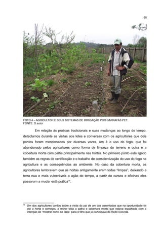 158
FOTO 4 – AGRICULTOR E SEUS SISTEMAS DE IRRIGAÇÃO POR GARRAFAS PET.
FONTE: O autor
Em relação às praticas tradicionais e suas mudanças ao longo do tempo,
detectamos durante as visitas aos lotes e conversas com os agricultores que dois
pontos foram mencionados por diversas vezes, um é o uso do fogo, que foi
abandonado pelos agricultores como forma de limpeza do terreno e outra é a
cobertura morta com palha principalmente nas hortas. No primeiro ponto esta ligado
também as regras de certificação e o trabalho de conscientização do uso do fogo na
agricultura e as consequências ao ambiente. No caso da cobertura morta, os
agricultores lembravam que as hortas antigamente eram todas “limpas”, deixando a
terra nua e mais vulneráveis a ação do tempo, a partir de cursos e oficinas eles
passaram a mudar está prática75
.
75
Um dos agricultores contou sobre a visita do pai de um dos assentados que na oportunidade foi
até a horta e começou a retirar toda a palha e cobertura morta que estava espalhada com a
intenção de “mostrar como se fazia” para o filho que já participava da Rede Ecovida.
 