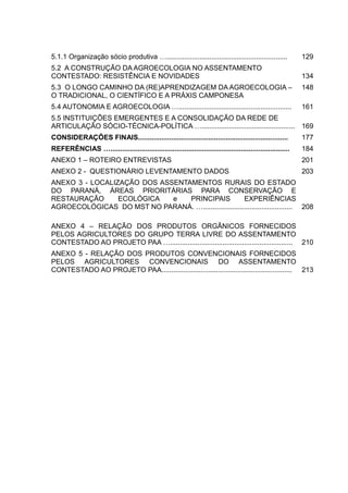 15
5.1.1 Organização sócio produtiva ….............................................................. 129
5.2 A CONSTRUÇÃO DA AGROECOLOGIA NO ASSENTAMENTO
CONTESTADO: RESISTÊNCIA E NOVIDADES 134
5.3 O LONGO CAMINHO DA (RE)APRENDIZAGEM DA AGROECOLOGIA –
O TRADICIONAL, O CIENTÍFICO E A PRÁXIS CAMPONESA
148
5.4 AUTONOMIA E AGROECOLOGIA ….......................................................... 161
5.5 INSTITUIÇÕES EMERGENTES E A CONSOLIDAÇÃO DA REDE DE
ARTICULAÇÃO SÓCIO-TÉCNICA-POLÍTICA …................................................ 169
CONSIDERAÇÕES FINAIS............................................................................. 177
REFERÊNCIAS …............................................................................................ 184
ANEXO 1 – ROTEIRO ENTREVISTAS 201
ANEXO 2 - QUESTIONÁRIO LEVENTAMENTO DADOS 203
ANEXO 3 - LOCALIZAÇÃO DOS ASSENTAMENTOS RURAIS DO ESTADO
DO PARANÁ, ÁREAS PRIORITÁRIAS PARA CONSERVAÇÃO E
RESTAURAÇÃO ECOLÓGICA e PRINCIPAIS EXPERIÊNCIAS
AGROECOLÓGICAS DO MST NO PARANÁ. ….............................................. 208
ANEXO 4 – RELAÇÃO DOS PRODUTOS ORGÂNICOS FORNECIDOS
PELOS AGRICULTORES DO GRUPO TERRA LIVRE DO ASSENTAMENTO
CONTESTADO AO PROJETO PAA …............................................................... 210
ANEXO 5 - RELAÇÃO DOS PRODUTOS CONVENCIONAIS FORNECIDOS
PELOS AGRICULTORES CONVENCIONAIS DO ASSENTAMENTO
CONTESTADO AO PROJETO PAA................................................................... 213
 