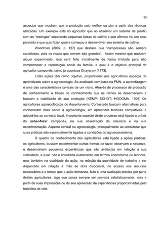 160
aspectos que mostram que a produção saiu melhor ou pior a partir das técnicas
utilizadas. Um exemplo esta no agricultor que ao observar um sistema de plantio
com as “restingas” separando pequenas faixas de cultivo e que afirmou viu um local
parecido e que quis fazer igual e começou a desenvolver seu sistema de cultivo.
Woortman (2009, p. 127) que destaca que “camponeses são sempre
cautelosos, pois os riscos que correm são grandes”. Assim mesmo que realizem
algum experimento, isso será feito inicialmente de forma limitada para não
comprometer a reprodução social da família, a qual é o objetivo principal do
agricultor camponês, como já apontava Chayanov (1973).
Estas ações têm como objetivo, proporcionar aos agricultores espaços de
aprendizado sobre a agroecologia. Se analisado com base na PMN, a aprendizagem
é uma das características centrais de um nicho. Através de processos de produção
de conhecimento e trocas de conhecimento que os nichos se desenvolvem a
buscam a viabilidade de sua produção (KEMP; SCHOT; HOOGMA, 1998) Os
agricultores agroecológicos do Assentamento Contestado buscam alternativas para
conheceram mais sobre a agroecologia, em apreender técnicas compatíveis e
adaptá-las ao contexto local. Importante aspecto deste processo está ligado a práxis
do saber-fazer camponês, na sua observação da natureza e na sua
experimentação. Aspecto central na agroecologia, principalmente ao considerar que
suas práticas são essencialmente ligadas a condições do agroecossistema.
O quadro de conhecimento dos agricultores está ligado a ações práticas,
os agricultores, buscam experimentar outras formas de fazer, observam a natureza,
e desenvolvem pequenas experiências que são avaliadas em relação a sua
viabilidade, a qual não é entendida exatamente em termos econômicos ou teóricos,
mas também na qualidade da ação, na relação da quantidade de trabalho a ser
dispendido em relação à mão de obra disponível, no acesso aos recursos
necessários e o tempo que a ação demanda. Não é uma avaliação precisa por parte
destes agricultores, algo que possa sempre ser provada estatisticamente, mas a
partir de suas impressões ou de sua apreensão de experiências proporcionadas pela
trajetória de vida.
 