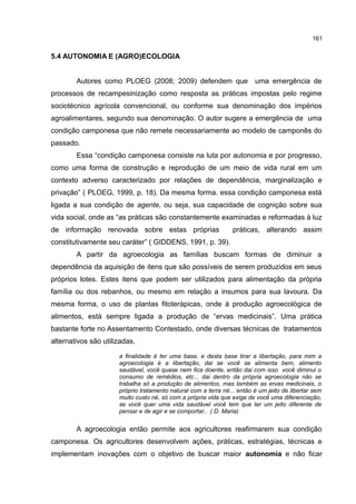 161
5.4 AUTONOMIA E (AGRO)ECOLOGIA
Autores como PLOEG (2008; 2009) defendem que uma emergência de
processos de recampesinização como resposta as práticas impostas pelo regime
sociotécnico agrícola convencional, ou conforme sua denominação dos impérios
agroalimentares, segundo sua denominação. O autor sugere a emergência de uma
condição camponesa que não remete necessariamente ao modelo de camponês do
passado.
Essa “condição camponesa consiste na luta por autonomia e por progresso,
como uma forma de construção e reprodução de um meio de vida rural em um
contexto adverso caracterizado por relações de dependência, marginalização e
privação” ( PLOEG, 1999, p. 18). Da mesma forma. essa condição camponesa está
ligada a sua condição de agente, ou seja, sua capacidade de cognição sobre sua
vida social, onde as “as práticas são constantemente examinadas e reformadas à luz
de informação renovada sobre estas próprias práticas, alterando assim
constitutivamente seu caráter” ( GIDDENS, 1991, p. 39).
A partir da agroecologia as famílias buscam formas de diminuir a
dependência da aquisição de itens que são possíveis de serem produzidos em seus
próprios lotes. Estes itens que podem ser utilizados para alimentação da própria
família ou dos rebanhos, ou mesmo em relação a insumos para sua lavoura. Da
mesma forma, o uso de plantas fitoterápicas, onde à produção agroecológica de
alimentos, está sempre ligada a produção de “ervas medicinais”. Uma prática
bastante forte no Assentamento Contestado, onde diversas técnicas de tratamentos
alternativos são utilizadas.
a finalidade é ter uma base, e desta base tirar a libertação, para mim a
agroecologia é a libertação, dai se você se alimenta bem, alimento
saudável, você quase nem fica doente, então dai com isso você diminui o
consumo de remédios, etc... dai dentro da própria agroecologia não se
trabalha só a produção de alimentos, mas também as ervas medicinais, o
próprio tratamento natural com a terra né... então é um jeito de libertar sem
muito custo né, só com a própria vida que exige de você uma diferenciação,
se você quer uma vida saudável você tem que ter um jeito diferente de
pensar e de agir e se comportar.. ( D. Maria)
A agroecologia então permite aos agricultores reafirmarem sua condição
camponesa. Os agricultores desenvolvem ações, práticas, estratégias, técnicas e
implementam inovações com o objetivo de buscar maior autonomia e não ficar
 