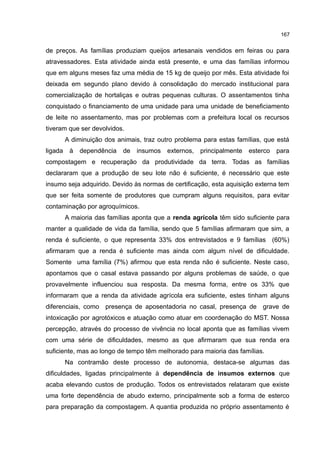 167
de preços. As famílias produziam queijos artesanais vendidos em feiras ou para
atravessadores. Esta atividade ainda está presente, e uma das famílias informou
que em alguns meses faz uma média de 15 kg de queijo por mês. Esta atividade foi
deixada em segundo plano devido à consolidação do mercado institucional para
comercialização de hortaliças e outras pequenas culturas. O assentamentos tinha
conquistado o financiamento de uma unidade para uma unidade de beneficiamento
de leite no assentamento, mas por problemas com a prefeitura local os recursos
tiveram que ser devolvidos.
A diminuição dos animais, traz outro problema para estas famílias, que está
ligada à dependência de insumos externos, principalmente esterco para
compostagem e recuperação da produtividade da terra. Todas as famílias
declararam que a produção de seu lote não é suficiente, é necessário que este
insumo seja adquirido. Devido às normas de certificação, esta aquisição externa tem
que ser feita somente de produtores que cumpram alguns requisitos, para evitar
contaminação por agroquímicos.
A maioria das famílias aponta que a renda agrícola têm sido suficiente para
manter a qualidade de vida da família, sendo que 5 famílias afirmaram que sim, a
renda é suficiente, o que representa 33% dos entrevistados e 9 famílias (60%)
afirmaram que a renda é suficiente mas ainda com algum nível de dificuldade.
Somente uma família (7%) afirmou que esta renda não é suficiente. Neste caso,
apontamos que o casal estava passando por alguns problemas de saúde, o que
provavelmente influenciou sua resposta. Da mesma forma, entre os 33% que
informaram que a renda da atividade agrícola era suficiente, estes tinham alguns
diferenciais, como presença de aposentadoria no casal, presença de grave de
intoxicação por agrotóxicos e atuação como atuar em coordenação do MST. Nossa
percepção, através do processo de vivência no local aponta que as famílias vivem
com uma série de dificuldades, mesmo as que afirmaram que sua renda era
suficiente, mas ao longo de tempo têm melhorado para maioria das famílias.
Na contramão deste processo de autonomia, destaca-se algumas das
dificuldades, ligadas principalmente à dependência de insumos externos que
acaba elevando custos de produção. Todos os entrevistados relataram que existe
uma forte dependência de abudo externo, principalmente sob a forma de esterco
para preparação da compostagem. A quantia produzida no próprio assentamento é
 