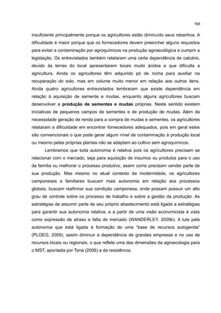 168
insuficiente principalmente porque os agricultores estão diminuído seus rebanhos. A
dificuldade é maior porque que os fornecedores devem preencher alguns requisitos
para evitar a contaminação por agroquímicos na produção agroecológica e cumprir a
legislação. Os entrevistados também relataram uma certa dependência de calcário,
devido às terras do local apresentarem locais muito ácidos e que dificulta a
agricultura. Ainda os agricultores têm adquirido pó de rocha para auxiliar na
recuperação do solo, mas em volume muito menor em relação aos outros itens.
Ainda quatro agricultores entrevistados lembraram que existe dependência em
relação à aquisição de semente e mudas, enquanto alguns agricultores buscam
desenvolver a produção de sementes e mudas próprias. Neste sentido existem
iniciativas de pequenos campos de sementes e de produção de mudas. Além da
necessidade geração de renda para a compra de mudas e sementes, os agricultores
relataram a dificuldade em encontrar fornecedores adequados, pois em geral estes
são convencionais o que pode gerar algum nível de contaminação à produção local
ou mesmo pelas próprias plantas não se adaptam ao cultivo sem agroquímicos.
Lembramos que toda autonomia é relativa pois os agricultores precisam se
relacionar com o mercado, seja para aquisição de insumos ou produtos para o uso
da família ou melhorar o processo produtivo, assim como precisam vender parte de
sua produção. Mas mesmo no atual contexto da modernidade, os agricultores
camponeses e familiares buscam mais autonomia em relação aos processos
globais, buscam reafirmar sua condição camponesa, onde possam possuir um alto
grau de controle sobre os processo de trabalho e sobre a gestão da produção. As
estratégias de assumir parte de seu próprio abastecimento está ligada a estratégias
para garantir sua autonomia relativa, e a partir de uma visão economicista é vista
como expressão de atraso e falta de mercado (WANDERLEY, 2009b). A luta pela
autonomia que está ligada à formação de uma “base de recursos autogerida”
(PLOEG, 2009), assim diminuir a dependência de grandes empresas e no uso de
recursos locais ou regionais, o que reflete uma das dimensões da agroecologia para
o MST, apontada por Toná (2006) a da resistência.
 