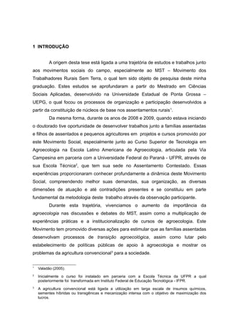 16
1 INTRODUÇÃO
A origem desta tese está ligada a uma trajetória de estudos e trabalhos junto
aos movimentos sociais do campo, especialmente ao MST – Movimento dos
Trabalhadores Rurais Sem Terra, o qual tem sido objeto de pesquisa deste minha
graduação. Estes estudos se aprofundaram a partir do Mestrado em Ciências
Sociais Aplicadas, desenvolvido na Universidade Estadual de Ponta Grossa –
UEPG, o qual focou os processos de organização e participação desenvolvidos a
partir da constituição de núcleos de base nos assentamentos rurais1
.
Da mesma forma, durante os anos de 2008 e 2009, quando estava iniciando
o doutorado tive oportunidade de desenvolver trabalhos junto a famílias assentadas
e filhos de assentados e pequenos agricultores em projetos e cursos promovido por
este Movimento Social, especialmente junto ao Curso Superior de Tecnologia em
Agroecologia na Escola Latino Americana de Agroecologia, articulada pela Via
Campesina em parceria com a Universidade Federal do Paraná - UFPR, através de
sua Escola Técnica2
, que tem sua sede no Assentamento Contestado. Essas
experiências proporcionaram conhecer profundamente a dinâmica deste Movimento
Social, compreendendo melhor suas demandas, sua organização, as diversas
dimensões de atuação e até contradições presentes e se constituiu em parte
fundamental da metodologia deste trabalho através da observação participante.
Durante esta trajetória, vivenciamos o aumento da importância da
agroecologia nas discussões e debates do MST, assim como a multiplicação de
experiências práticas e a institucionalização de cursos de agroecologia. Este
Movimento tem promovido diversas ações para estimular que as famílias assentadas
desenvolvam processos de transição agroecológica, assim como lutar pelo
estabelecimento de políticas públicas de apoio à agroecologia e mostrar os
problemas da agricultura convencional3
para a sociedade.
1
Valadão (2005).
2
Inicialmente o curso foi instalado em parceria com a Escola Técnica da UFPR a qual
posteriormente foi transformada em Instituto Federal de Educação Tecnológica - IFPR.
3
A agricultura convencional está ligada a utilização em larga escala de insumos químicos,
sementes híbridas ou transgênicas e mecanização intensa com o objetivo de maximização dos
lucros.
 
