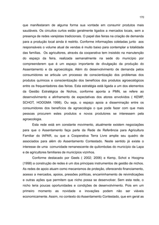 170
que manifestaram de alguma forma sua vontade em consumir produtos mais
saudáveis. Os circuitos curtos estão geralmente ligados a mercados locais, sem a
presença de redes varejistas tradicionais. O papel das feiras na criação de demanda
para a produção local ainda é restrito. Conforme informações coletadas junto aos
responsáveis o volume atual de vendas é muito baixo para contemplar a totalidade
das famílias. Os agricultores, através da cooperativa tem insistido na manutenção
do espaço da feira, realizada semanalmente na sede do município por
compreenderem que é um espaço importante de divulgação da produção do
Assentamento e da agroecologia. Além do desenvolvimento de demanda pelos
consumidores se articula um processo de conscientização dos problemas dos
produtos químicos e conscientização dos benefícios dos produtos agroecológicos
entre os frequentadores das feiras. Esta estratégia está ligada a um dos elementos
da Gestão Estratégica de Nichos, conforme aponta a PMN, se refere ao
desenvolvimento e alinhamento de expectativas dos atores envolvidos ( KEMP,
SCHOT, HOOGMA 1998). Ou seja, o espaço apoia a disseminação entre os
consumidores dos benefícios da agroecologia o que pode fazer com que mais
pessoas procurem estes produtos e novos produtores se interessem pela
agroecologia.
Esta rede está em constante movimento, atualmente existem negociações
para que o Assentamento faça parte da Rede de Referência para Agricultura
Familiar do IAPAR, ou que a Cooperativa Terra Livre amplie seu quadro de
associados para além do Assentamento Contestado. Neste sentido já existe o
interesse de uma comunidade remanescente de quilombolas do município da Lapa
e de agricultores familiares de municípios vizinhos.
Conforme destacado por Geels ( 2002; 2006) e Kemp, Schot e Hoogma
(1998) a construção de redes é um dos principais instrumentos de gestão de nichos.
As redes de apoio atuam como mecanismos de proteção, oferecendo financiamento,
acesso a mercados, apoios, pressões políticas, encaminhamento de reivindicações
e outras ações que permitem que nicho possa se desenvolver. Sem esta rede, o
nicho teria poucas oportunidades e condições de desenvolvimento. Pois em um
primeiro momento as novidade e inovações podem não ser viáveis
economicamente. Assim, no contexto do Assentamento Contestado, que em geral as
 