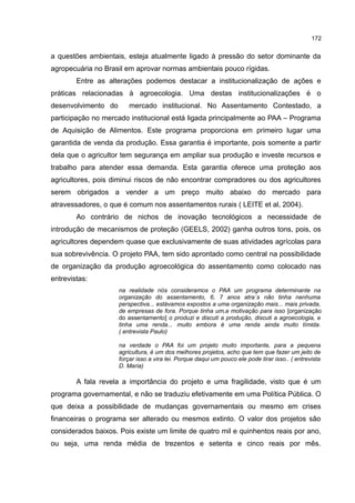172
a questões ambientais, esteja atualmente ligado à pressão do setor dominante da
agropecuária no Brasil em aprovar normas ambientais pouco rígidas.
Entre as alterações podemos destacar a institucionalização de ações e
práticas relacionadas à agroecologia. Uma destas institucionalizações é o
desenvolvimento do mercado institucional. No Assentamento Contestado, a
participação no mercado institucional está ligada principalmente ao PAA – Programa
de Aquisição de Alimentos. Este programa proporciona em primeiro lugar uma
garantida de venda da produção. Essa garantia é importante, pois somente a partir
dela que o agricultor tem segurança em ampliar sua produção e investe recursos e
trabalho para atender essa demanda. Esta garantia oferece uma proteção aos
agricultores, pois diminui riscos de não encontrar compradores ou dos agricultores
serem obrigados a vender a um preço muito abaixo do mercado para
atravessadores, o que é comum nos assentamentos rurais ( LEITE et al, 2004).
Ao contrário de nichos de inovação tecnológicos a necessidade de
introdução de mecanismos de proteção (GEELS, 2002) ganha outros tons, pois, os
agricultores dependem quase que exclusivamente de suas atividades agrícolas para
sua sobrevivência. O projeto PAA, tem sido aprontado como central na possibilidade
de organização da produção agroecológica do assentamento como colocado nas
entrevistas:
na realidade nós consideramos o PAA um programa determinante na
organização do assentamento, 6, 7 anos atra´s não tinha nenhuma
perspectiva... estávamos expostos a uma organização mais... mais privada,
de empresas de fora. Porque tinha um,a motivação para isso [organização
do assentamento] o produzi e discuti a produção, discuti a agroecologia, e
tinha uma renda... muito embora é uma renda ainda muito tímida.
( entrevista Paulo)
na verdade o PAA foi um projeto muito importante, para a pequena
agricultura, é um dos melhores projetos, acho que tem que fazer um jeito de
forçar isso a vira lei. Porque daqui um pouco ele pode tirar isso.. ( entrevista
D. Maria)
A fala revela a importância do projeto e uma fragilidade, visto que é um
programa governamental, e não se traduziu efetivamente em uma Política Pública. O
que deixa a possibilidade de mudanças governamentais ou mesmo em crises
financeiras o programa ser alterado ou mesmos extinto. O valor dos projetos são
considerados baixos. Pois existe um limite de quatro mil e quinhentos reais por ano,
ou seja, uma renda média de trezentos e setenta e cinco reais por mês.
 