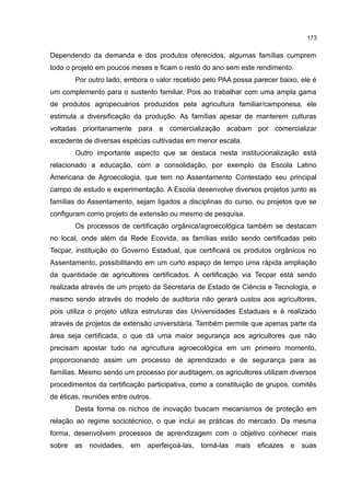 173
Dependendo da demanda e dos produtos oferecidos, algumas famílias cumprem
todo o projeto em poucos meses e ficam o resto do ano sem este rendimento.
Por outro lado, embora o valor recebido pelo PAA possa parecer baixo, ele é
um complemento para o sustento familiar. Pois ao trabalhar com uma ampla gama
de produtos agropecuários produzidos pela agricultura familiar/camponesa, ele
estimula a diversificação da produção. As famílias apesar de manterem culturas
voltadas prioritariamente para a comercialização acabam por comercializar
excedente de diversas espécias cultivadas em menor escala.
Outro importante aspecto que se destaca nesta institucionalização está
relacionado a educação, com a consolidação, por exemplo da Escola Latino
Americana de Agroecologia, que tem no Assentamento Contestado seu principal
campo de estudo e experimentação. A Escola desenvolve diversos projetos junto as
famílias do Assentamento, sejam ligados a disciplinas do curso, ou projetos que se
configuram como projeto de extensão ou mesmo de pesquisa.
Os processos de certificação orgânica/agroecológica também se destacam
no local, onde além da Rede Ecovida, as famílias estão sendo certificadas pelo
Tecpar, instituição do Governo Estadual, que certificará os produtos orgânicos no
Assentamento, possibilitando em um curto espaço de tempo uma rápida ampliação
da quantidade de agricultores certificados. A certificação via Tecpar está sendo
realizada através de um projeto da Secretaria de Estado de Ciência e Tecnologia, e
mesmo sendo através do modelo de auditoria não gerará custos aos agricultores,
pois utiliza o projeto utiliza estruturas das Universidades Estaduais e é realizado
através de projetos de extensão universitária. Também permite que apenas parte da
área seja certificada, o que dá uma maior segurança aos agricultores que não
precisam apostar tudo na agricultura agroecológica em um primeiro momento,
proporcionando assim um processo de aprendizado e de segurança para as
famílias. Mesmo sendo um processo por auditagem, os agricultores utilizam diversos
procedimentos da certificação participativa, como a constituição de grupos, comitês
de éticas, reuniões entre outros.
Desta forma os nichos de inovação buscam mecanismos de proteção em
relação ao regime sociotécnico, o que inclui as práticas do mercado. Da mesma
forma, desenvolvem processos de aprendizagem com o objetivo conhecer mais
sobre as novidades, em aperfeiçoá-las, torná-las mais eficazes e suas
 