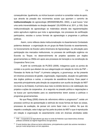 174
consequências. Igualmente, os nichos buscam construir e consolidar redes de apoio,
que através da pressão dos movimentos sociais que apontam o caminho de
institucionalização da agroecologia (BRANDENBURG, 2002), a qual busca “criar
uma certa irreversibilidade na direção desejada” (OLIVEIRA et al, 2011, p.108). Esta
institucionalização da agroecologia se materializa através das regulamentações
sobre agricultura orgânica que inclui a agroecologia, nos processos de certificação
participativo, escolas e cursos formais de agroecologia e programas e políticas
públicas.
Assim, como reflexos desta institucionalização no Assentamento Contestado
podemos destacar a organização de um grupo da Rede Ecovida no assentamento,
no funcionamento da Escola Latino Americana de Agroecologia, na articulação para
participação dos mercados institucionais, no processo de certificação orgânica via
Ecovida ou Tecpar, no desenvolvimento de projetos apoiados por órgãos
governamentais ou ONGs em apoio aos processos de transição e na constituição da
Cooperativa Terra Livre.
A partir da contribuição de PLOEG (2008), indagamos quais os pontos de
contato e os ponto que afastam de sua categorização em relação do nicho da FNF –
Florestas do Norte da Frisia76
. A primeira categoria, a governança, se faz presente
em diversos processos de gestão, organização, negociações, atuação nos gabinetes
dos órgãos públicos e outras, a conquista de assistência técnica. Esse papel é
assumido principalmente pela direção da cooperativa com auxílio da direção do MST
(no local ou do Estado). A primeira atua mais no âmbito técnico e de viabilização dos
projetos e ações da cooperativa. Já a segundo na pressão política e negociações e
na busca por oportunidades para os assentamentos terem acesso a políticas e
programas governamentais.
No que Ploeg (2008) chama de reformismo efetivo e progressivo77
, existe um
processo contínuo de apresentação e estímulo de novas formas de fazer as coisas,
processos de avaliação, de pensar em como fazer mais e melhor. No que diz
respeito a avaliação, esta é algo que faz parte da práxis do MST e que é reproduzida
em relação à organização do assentamento onde em diversas atividades estão
76
FNF – Cooperativa de Agricultores que atua no norte da Holanda e que desenvolveu diversas
práticas contrárias ao regime hegemônico da agricultura.
77
O autor lembra das críticas ao termo reformismo, principalmente a partir dos autores marxistas e
que por muito tempo levou um tom pejorativo.
 