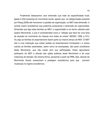 176
Finalmente destacamos uma dimensão que trata da especificidade local,
ligada a forte presença do movimento social, apesar que, na categorização proposta
por Ploeg (2009) ele mencionar a questão da organização, no MST esta dimensão ´é
central. Assim acreditamos que podemos acrescentar a dimensão da organicidade.
Dimensão que liga estas famílias ao MST, a organicidade é um termo utilizado pelo
próprio Movimento, e que é compreendida como a “relação que deve ter uma área
de atuação do movimento de massas com todas as outras” (BOGO, 1999, p.131).
Ou seja as famílias do assentamento fazem parte ao mesmo tempo do MST. O MST
não é uma instituição que existe isolada do Assentamento Contestado ( e tantos
outros) as famílias assentadas, assim como as acampadas, são parte constitutiva
deste Movimento, que não existe sem sua participação. Estes agricultores
participam do MST e através das ações públicas deste Movimento e de suas
instancias de decisão. Da mesma forma, pensando a partir da PMN, elas, através do
Movimento Social, pressionam a paisagem sociotécnica para que ocorram
mudanças no regime sociotécnico.
 