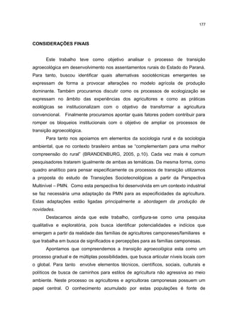177
CONSIDERAÇÕES FINAIS
Este trabalho teve como objetivo analisar o processo de transição
agroecológica em desenvolvimento nos assentamentos rurais do Estado do Paraná.
Para tanto, buscou identificar quais alternativas sociotécnicas emergentes se
expressam de forma a provocar alterações no modelo agrícola de produção
dominante. Também procuramos discutir como os processos de ecologização se
expressam no âmbito das experiências dos agricultores e como as práticas
ecológicas se institucionalizam com o objetivo de transformar a agricultura
convencional. Finalmente procuramos apontar quais fatores podem contribuir para
romper os bloqueios institucionais com o objetivo de ampliar os processos de
transição agroecológica.
Para tanto nos apoiamos em elementos da sociologia rural e da sociologia
ambiental, que no contexto brasileiro ambas se “complementam para uma melhor
compreensão do rural” (BRANDENBURG, 2005, p.10). Cada vez mais é comum
pesquisadores tratarem igualmente de ambas as temáticas. Da mesma forma, como
quadro analítico para pensar especificamente os processos de transição utilizamos
a proposta do estudo de Transições Sociotecnológicas a partir da Perspectiva
Multinível – PMN. Como esta perspectiva foi desenvolvida em um contexto industrial
se faz necessária uma adaptação da PMN para as especificidades da agricultura.
Estas adaptações estão ligadas principalmente a abordagem da produção de
novidades.
Destacamos ainda que este trabalho, configura-se como uma pesquisa
qualitativa e exploratória, pois busca identificar potencialidades e indícios que
emergem a partir da realidade das famílias de agricultores camponeses/familiares e
que trabalha em busca de significados e percepções para as famílias camponesas.
Apontamos que compreendemos a transição agroecológica esta como um
processo gradual e de múltiplas possibilidades, que busca articular níveis locais com
o global. Para tanto envolve elementos técnicos, científicos, sociais, culturais e
políticos de busca de caminhos para estilos de agricultura não agressiva ao meio
ambiente. Neste processo os agricultores e agricultoras camponesas possuem um
papel central. O conhecimento acumulado por estas populações é fonte de
 