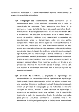 178
aprendizado e dialogo com o conhecimento científico para o desenvolvimento de
novas práticas agrícolas sustentáveis.
1) A ecologização dos assentamentos rurais: constatamos que os
assentamentos rurais foram instituídos inicialmente sob o signo da
modernização da agricultura. Foram concebidos como forma de se
contrapor ao modelo do latifúndio, ligado ao passado colonial do Brasil e
formas arcaicas de exploração dos recursos naturais e da mão de obra. Mas
a modernização da agricultura foi implantada sobre a mesma estrutura
agrária, no processo conhecido como modernização conservadora. Os
assentamentos rurais se transformaram então em uma política
compensatória, utilizada para diminuir a pressão social dos Movimentos de
Luta pela Terra, sobretudo o MST. Aos assentamentos também era dada
apenas a oportunidade de inserção no processo de modernização de forma
subordinada. A conscientização dos problemas ambientais ocasionados pela
ação humana provocou uma mudança na opinião pública que se torno em
geral favorável a preservação ambiental e ao desenvolvimento sustentável.
A partir do nosso quadro analítico, esse movimento representa mudanças na
paisagem sociotecnológica. Essa mudança apontou em direção a um
processo de autocrítica dos movimentos sociais do campo, como o MST,
que propõem a agroecologia como base para a produção agrícola nos
assentamentos rurais.
2) A produção de novidades. A proposição da agroecologia aos
assentamentos rurais desencadeou diversas experiências em agroecologia.
Essas experiências são gestadas pelas famílias que aceitam o desafio fazer
uma agricultura diferente do padrão convencional. Os assentamentos rurais
iniciam um processo de ecologização que se materializa na crescente
utilização de práticas, técnicas e ações baseadas na agroecologia. A
agroecologia caracteriza-se como uma novidade, pois é desenvolvida
localmente, a partir das características locais, de soluções encontradas
pelos próprios agricultores. Constatamos a existência vinte e três
experiências de transição agroecológicas de destaque nos assentamentos
 