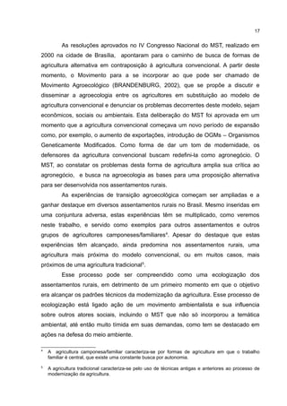 17
As resoluções aprovados no IV Congresso Nacional do MST, realizado em
2000 na cidade de Brasília, apontaram para o caminho de busca de formas de
agricultura alternativa em contraposição à agricultura convencional. A partir deste
momento, o Movimento para a se incorporar ao que pode ser chamado de
Movimento Agroecológico (BRANDENBURG, 2002), que se propõe a discutir e
disseminar a agroecologia entre os agricultores em substituição ao modelo de
agricultura convencional e denunciar os problemas decorrentes deste modelo, sejam
econômicos, sociais ou ambientais. Esta deliberação do MST foi aprovada em um
momento que a agricultura convencional começava um novo período de expansão
como, por exemplo, o aumento de exportações, introdução de OGMs – Organismos
Geneticamente Modificados. Como forma de dar um tom de modernidade, os
defensores da agricultura convencional buscam redefini-la como agronegócio. O
MST, ao constatar os problemas desta forma de agricultura amplia sua crítica ao
agronegócio, e busca na agroecologia as bases para uma proposição alternativa
para ser desenvolvida nos assentamentos rurais.
As experiências de transição agroecológica começam ser ampliadas e a
ganhar destaque em diversos assentamentos rurais no Brasil. Mesmo inseridas em
uma conjuntura adversa, estas experiências têm se multiplicado, como veremos
neste trabalho, e servido como exemplos para outros assentamentos e outros
grupos de agricultores camponeses/familiares4
. Apesar do destaque que estas
experiências têm alcançado, ainda predomina nos assentamentos rurais, uma
agricultura mais próxima do modelo convencional, ou em muitos casos, mais
próximos de uma agricultura tradicional5
.
Esse processo pode ser compreendido como uma ecologização dos
assentamentos rurais, em detrimento de um primeiro momento em que o objetivo
era alcançar os padrões técnicos da modernização da agricultura. Esse processo de
ecologização está ligado ação de um movimento ambientalista e sua influencia
sobre outros atores sociais, incluindo o MST que não só incorporou a temática
ambiental, até então muito tímida em suas demandas, como tem se destacado em
ações na defesa do meio ambiente.
4
A agricultura camponesa/familiar caracteriza-se por formas de agricultura em que o trabalho
familiar é central, que existe uma constante busca por autonomia.
5
A agricultura tradicional caracteriza-se pelo uso de técnicas antigas e anteriores ao processo de
modernização da agricultura.
 
