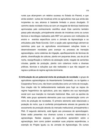 179
rurais que alcançaram um relativo sucesso no Estado do Paraná, e que
ainda existem outras de iniciativas entre os agricultores mas que ainda são
incipientes ou seu alcance é bastante limitado e pouco divulgado. O
caminho desta novidade iniciou-se com um resgaste de técnicas tradicionais
aprimoradas pelo conhecimento científico atual. Este caminho também
passa pela educação, principalmente através de iniciativas como os cursos
técnicos e tecnólogos realizados pelo MST em parceria com instituições de
ensino e eventos específicos como a Jornada da Agroecologia e os
articulados pela Rede Ecovida. Com a opção pela agroecologia abriram-se
caminhos para que os agricultores encontrassem soluções locais e
desenvolvessem novidades para avançar no processo de transição
agroecológica, como sistemas de irrigação, aperfeiçoamento de técnicas de
plantio, diversificação de culturas, plantio em pequenas áreas, uso de pó de
rocha, ressignificação e melhoria da adubação verde, resgate de sementes
crioulas, gestão da produção, plantio com cobertura morta e diversas
práticas, técnicas e soluções que são realizadas e que não seguem as
regras e práticas do regime agrícola dominante.
3) Articulação de um potencial nicho de produção de novidade: o grupo de
agricultores agroecológicos do Assentamento Contestado, ou os ligados a
Cooperativa Terra Livre, não foram constituídos como um nicho de inovação.
Sua criação não foi deliberadamente realizada para fugir as regras do
regime hegemônico da agricultura, pois seu objetivo era sua reprodução
social com sua inserção no mercado tradicional. Mas, com os aportes da
PMN, este grupo apresenta elementos para sua caracterização como um
nicho de produção de novidades. O primeiro elemento está relacionado a
proteção do nicho, que é conferida principalmente através de garantia de
escoamento da produção através do mercado institucional, principalmente o
PAA. O segundo elemento, está ligado aos processos de aprendizagem.
Estes estão presentes nos diversos cursos e eventos relacionados à
agroecologia. Nestes espaços os agricultores apreendem sobre a
agroecologia, bem como podem socializar suas próprias experiências, a
exemplo do Projeto Iguatu ou da Jornada de Agroecologia. Os cursos
 