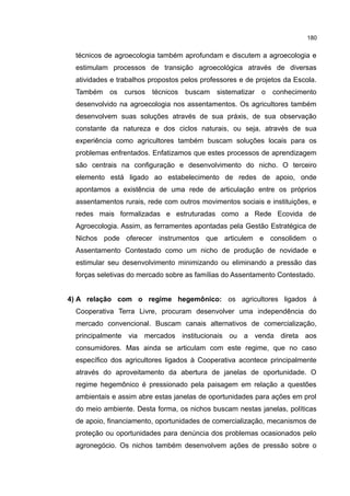 180
técnicos de agroecologia também aprofundam e discutem a agroecologia e
estimulam processos de transição agroecológica através de diversas
atividades e trabalhos propostos pelos professores e de projetos da Escola.
Também os cursos técnicos buscam sistematizar o conhecimento
desenvolvido na agroecologia nos assentamentos. Os agricultores também
desenvolvem suas soluções através de sua práxis, de sua observação
constante da natureza e dos ciclos naturais, ou seja, através de sua
experiência como agricultores também buscam soluções locais para os
problemas enfrentados. Enfatizamos que estes processos de aprendizagem
são centrais na configuração e desenvolvimento do nicho. O terceiro
elemento está ligado ao estabelecimento de redes de apoio, onde
apontamos a existência de uma rede de articulação entre os próprios
assentamentos rurais, rede com outros movimentos sociais e instituições, e
redes mais formalizadas e estruturadas como a Rede Ecovida de
Agroecologia. Assim, as ferramentes apontadas pela Gestão Estratégica de
Nichos pode oferecer instrumentos que articulem e consolidem o
Assentamento Contestado como um nicho de produção de novidade e
estimular seu desenvolvimento minimizando ou eliminando a pressão das
forças seletivas do mercado sobre as famílias do Assentamento Contestado.
4) A relação com o regime hegemônico: os agricultores ligados à
Cooperativa Terra Livre, procuram desenvolver uma independência do
mercado convencional. Buscam canais alternativos de comercialização,
principalmente via mercados institucionais ou a venda direta aos
consumidores. Mas ainda se articulam com este regime, que no caso
específico dos agricultores ligados à Cooperativa acontece principalmente
através do aproveitamento da abertura de janelas de oportunidade. O
regime hegemônico é pressionado pela paisagem em relação a questões
ambientais e assim abre estas janelas de oportunidades para ações em prol
do meio ambiente. Desta forma, os nichos buscam nestas janelas, políticas
de apoio, financiamento, oportunidades de comercialização, mecanismos de
proteção ou oportunidades para denúncia dos problemas ocasionados pelo
agronegócio. Os nichos também desenvolvem ações de pressão sobre o
 