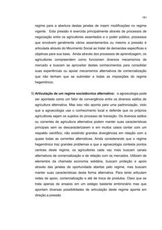 181
regime para a abertura destas janelas de inserir modificações no regime
vigente. Esta pressão é exercida principalmente através de processos de
negociação entre os agricultores assentados e o poder público, processos
que envolvem geralmente vários assentamentos ou mesmo a pressão é
articulada através do Movimento Social ao tratar de demandas específicas e
objetivas para sua base. Ainda através dos processos de aprendizagem, os
agricultores compreendem como funcionam diversos mecanismos de
mercado e buscam se aproveitar destes conhecimentos para consolidar
suas experiências ou apoiar mecanismos alternativos de comercialização
que não tenham que se submeter a todas as imposições do regime
hegemônico.
5) Articulação de um regime sociotécnico alternativo: a agroecologia pode
ser apontada como um fator de convergência entre os diversos estilos de
agricultura alternativa. Mas isso não aponta para uma padronização, visto
que a agroecologia usa o conhecimento local e defende que os próprios
agricultores sejam os sujeitos do processo de transição. Os diversos estilos
ou correntes de agricultura alternativa podem manter suas características
principais sem se descaracterizarem e em muitos casos contar com um
respaldo científico, não existindo grandes divergências em relação com a
quase todas as correntes alternativas. Ainda considerando que o regime
hegemônico traz grandes problemas e que a agroecologia contesta pontos
centrais deste regime, os agricultores cada vez mais buscam canais
alternativos de comercialização e de relação com os mercados. Utilizam de
elementos da chamada economia solidária, buscam proteção e apoio
através das janelas de oportunidade abertas pelo regime, mas buscam
manter suas características desta forma alternativa. Para tanto articulam
redes de apoio, comercialização e até de troca de produtos. Claro que se
trata apenas de ensaios em um estágio bastante embrionário mas que
apontam diversas possibilidades de articulação deste regime aponta em
direção a pressão
 