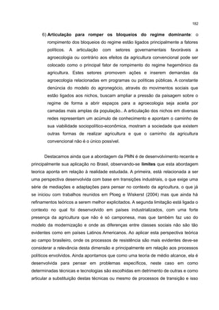182
6) Articulação para romper os bloqueios do regime dominante: o
rompimento dos bloqueios do regime estão ligados principalmente a fatores
políticos. A articulação com setores governamentais favoráveis a
agroecologia ou contrário aos efeitos da agricultura convencional pode ser
colocado como o principal fator de rompimento do regime hegemônico da
agricultura. Estes setores promovem ações e inserem demandas da
agroecologia relacionadas em programas ou políticas públicas. A constante
denúncia do modelo do agronegócio, através do movimentos sociais que
estão ligados aos nichos, buscam ampliar a pressão da paisagem sobre o
regime de forma a abrir espaços para a agroecologia seja aceita por
camadas mais amplas da população.. A articulação dos nichos em diversas
redes representam um acúmulo de conhecimento e apontam o caminho de
sua viabilidade sociopolítico-econômica, mostram a sociedade que existem
outras formas de realizar agricultura e que o caminho da agricultura
convencional não é o único possível.
Destacamos ainda que a abordagem da PMN é de desenvolvimento recente e
principalmente sua aplicação no Brasil, observando-se limites que esta abordagem
teorica aponta em relação à realidade estudada. A primeira, está relacionada a ser
uma perspectiva desenvolvida com base em transições industriais, o que exige uma
série de mediações e adaptações para pensar no contexto da agricultura, o que já
se iniciou com trabalhos reunidos em Ploeg e Wiskerst (2004) mas que ainda há
refinamentos teóricos a serem melhor explicitados. A segunda limitação está ligada o
contexto no qual foi desenvolvido em países industrializados, com uma forte
presença da agricultura que não é só camponesa, mas que também faz uso do
modelo da modernização e onde as diferenças entre classes sociais não são tão
evidentes como em países Latinos Americanos. Ao aplicar esta perspectiva teórica
ao campo brasileiro, onde os processos de resistência são mais evidentes deve-se
considerar a relevância desta dimensão e principalmente em relação aos processos
políticos envolvidos. Ainda apontamos que como uma teoria de médio alcance, ela é
desenvolvida para pensar em problemas específicos, neste caso em como
determinadas técnicas e tecnologias são escolhidas em detrimento de outras e como
articular a substituição destas técnicas ou mesmo de processos de transição e isso
 