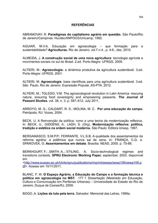 184
REFERÊNCIAS
ABRAMOVAY, R. Paradigmas do capitalismo agrário em questão. São Paulo/Rio
de Janeiro/Campinas: Hucitec/ANPOCS/Unicamp, 1992.
AGUIAR, M.V.A. Educação em agroecologia – que formação para a
sustentabilidade? Agriculturas. Rio de Janeiro. vol.7.n.4., p. 4-6., dez. 2010.
ALMEIDA, J. A construção social de uma nova agricultura: tecnologia agrícola e
movimentos sociais no sul do Brasil. 2.ed. Porto Alegre: UFRGS, 2009.
ALTIERI, M.: Agroecologia: a dinâmica produtiva da agricultura sustentável. 3.ed.
Porto Alegre: UFRGS, 2001.
ALTIERI, M. Agroecologia: baes científicas para uma agricultura sustentável. 3.ed.
São Paulo, Rio de Janeiro: Expressão Popular, AS-PTA, 2012.
ALTIERI, M.; TOLEDO, V.M. The agroecological revolution in Latin America: rescuing
nature, ensuring food sovereignty and empowering peasants. The Journal of
Peasant Studies. vol. 38, n. 3, p. 587–612, July 2011.
ARROYO, M. G.; CALDART, R. S.; MOLINA, M. C. Por uma educação do campo.
Petrópolis, RJ: Vozes, 2004.
BECK, U. A Reinvenção da política: rumo a uma teoria da modernização reflexiva.
In: BECK, U., GIDDENS, A., LASH, S. (Org). Modernização reflexiva: política,
tradição e estética na ordem social moderna. São Paulo: Editora Unesp, 1997.
BERGAMASCO, S.M.P.P.; FERRANTE, V.L.S.B. A qualidade dos assentamentos da
reforma agrária: a polêmica que nunca sai de cena. In: FRANÇA, C.G. e.
SPAROVEK, G. Assentamentos em debate. Brasília: NEAD, 2005. p. 75-88.
BERKHOURT, F.; .SMITH, A..; STILING, A. Socio-technological regimes and
transitions contexts. SPRU Electronic Working Paper, september, 2003. disponível
em
<http://www.sussex.ac.uk/Units/spru/publications/imprint/sewps/sewp106/sewp106.p
df>. Acesso em 10/11/2011.
BLANC, F. W. O Espaço Agrário, a Educação do Campo e a formação técnica e
política em agroecologia no MST. 177 f. Dissertação (Mestrado em Educação,
Cultura e Comunicação em Periferias Urbanas) – Universidade do Estado do Rio de
Janeiro, Duque de Caxias/RJ, 2009.
BOGO, A. Lições da luta pela terra. Salvador: Memorial das Letras, 1999a.
 