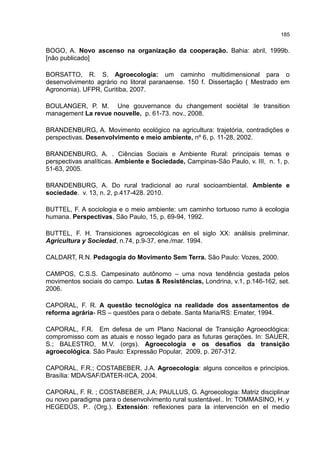 185
BOGO, A. Novo ascenso na organização da cooperação. Bahia: abril, 1999b.
[não publicado]
BORSATTO, R. S. Agroecologia: um caminho multidimensional para o
desenvolvimento agrário no litoral paranaense. 150 f. Dissertação ( Mestrado em
Agronomia). UFPR, Curitiba, 2007.
BOULANGER, P. M. Une gouvernance du changement sociétal :le transition
management La revue nouvelle, p. 61-73. nov., 2008.
BRANDENBURG, A. Movimento ecológico na agricultura: trajetória, contradições e
perspectivas. Desenvolvimento e meio ambiente, nº 6, p. 11-28, 2002.
BRANDENBURG, A. . Ciências Sociais e Ambiente Rural: principais temas e
perspectivas analíticas. Ambiente e Sociedade, Campinas-São Paulo, v. III, n. 1, p.
51-63, 2005.
BRANDENBURG, A. Do rural tradicional ao rural socioambiental. Ambiente e
sociedade. v. 13, n. 2, p.417-428. 2010.
BUTTEL, F. A sociologia e o meio ambiente: um caminho tortuoso rumo à ecologia
humana. Perspectivas, São Paulo, 15, p. 69-94, 1992.
BUTTEL, F. H. Transiciones agroecológicas en el siglo XX: análisis preliminar.
Agricultura y Sociedad, n.74, p.9-37, ene./mar. 1994.
CALDART, R.N. Pedagogia do Movimento Sem Terra. São Paulo: Vozes, 2000.
CAMPOS, C.S.S. Campesinato autônomo – uma nova tendência gestada pelos
movimentos sociais do campo. Lutas & Resistências, Londrina, v.1, p.146-162, set.
2006.
CAPORAL, F. R. A questão tecnológica na realidade dos assentamentos de
reforma agrária- RS – questões para o debate. Santa Maria/RS: Emater, 1994.
CAPORAL, F.R. Em defesa de um Plano Nacional de Transição Agroeoclógica:
compromisso com as atuais e nosso legado para as futuras gerações. In: SAUER,
S.; BALESTRO, M.V. (orgs). Agroecologia e os desafios da transição
agroecológica. São Paulo: Expressão Popular, 2009, p. 267-312.
CAPORAL, F.R.; COSTABEBER, J.A. Agroecologia: alguns conceitos e princípios.
Brasília: MDA/SAF/DATER-IICA, 2004.
CAPORAL, F. R. ; COSTABEBER, J.A; PAULLUS, G. Agroecologia: Matriz disciplinar
ou novo paradigma para o desenvolvimento rural sustentável.. In: TOMMASINO, H. y
HEGEDÜS, P.. (Org.). Extensión: reflexiones para la intervención en el medio
 
