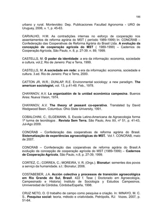 186
urbano y rural. Montevidéo: Dep. Publicaciones Facultad Agronomia - URO de
Uruguay, 2006, v. 1, p. 45-63.
CARVALHO, H.M. As contradições internas no esforço de cooperação nos
assentamentos de reforma agrária do MST ( período 1989-1999) In: CONCRAB –
Confederação das Cooperativas de Reforma Agrária do Brasil Ltda. A evolução da
concepção de cooperação agrícola do MST ( 1989-1999) – Cadernos de
Cooperação Agrícola, São Paulo, n. 8, p. 27-39. n. 89, 1999.
CASTELLS, M. O poder da identidade: a era da informação: economia, sociedade
e cultura, vol.2, Rio de Janeiro: Paz e Terra, 1999.
CASTELLS, M. A sociedade em rede: a era da informação: economia, sociedade e
cultura. 3.ed. Rio de Janeiro: Paz e Terra, 2000.
CATTON JR, W.R.; DUNLAP, R.E. Environmental sociology: a new paradigm. The
american sociologist, vol. 13, p.41-49. Feb., 1978.
CHAYANOV, A.V. La organizatión de la unidad económica campesina. Buenos
Aires: Nueva Vision, 1974.
CHAYANOV, A.V. The theory of peasant co-operativa. Translated by David
Wedgwood Been. Columbus: Ohio State University, 1991.
COBALCHINI, C.; ELGEMANN, S. Escola Latino-Americana de Agroecologia forma
1ª turma de tecnólogos . Revista Sem Terra. São Paulo, Ano XII, nº 51, p. 41-43,
Jul-Ago 2009.
CONCRAB – Confederação das cooperativas de reforma agrária do Brasil.
Sistematização de experiências agroecológicas do MST. Vol.1. CONCRAB, maio
de 2007.
CONCRAB – Confederação das cooperativas de reforma agrária do Brasil.A
evolução da concepção de cooperação agrícola do MST (1989-1999) – Cadernos
de Cooperação Agrícola, São Paulo, n.8, p. 27-39, 1999.
CORTEZ, C.; CORREA, C.; MOREIRA, V. R. (Orgs.). Bionatur: sementes dos povos
a serviço da humanidade. s.l.: Bionatur, 2006.
COSTABEBER, J.A. Acción colectiva y processos de transición agroecológica
em Rio Grande do Sul, Brasil. 422 f. Tese ( Doctorado em Agroecología,
Campesinado e Historia) Instituto de Sociología y Estudios Campesinos.
Unniversidad de Córdoba, Córdoba/España, 1998.
CRUZ NETO, O. O trabalho de campo como pesquisa e criação. In: MINAYO, M. C.
S.. Pesquisa social: teoria, método e criatividade. Petrópolis, RJ: Vozes, 2007, p.
51-64.
 