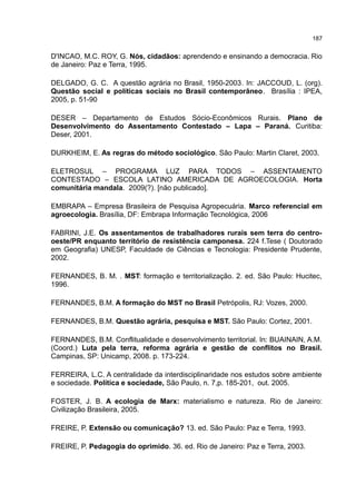 187
D'INCAO, M.C. ROY, G. Nós, cidadãos: aprendendo e ensinando a democracia. Rio
de Janeiro: Paz e Terra, 1995.
DELGADO, G. C. A questão agrária no Brasil, 1950-2003. In: JACCOUD, L. (org).
Questão social e políticas sociais no Brasil contemporâneo. Brasília : IPEA,
2005, p. 51-90
DESER – Departamento de Estudos Sócio-Econômicos Rurais. Plano de
Desenvolvimento do Assentamento Contestado – Lapa – Paraná. Curitiba:
Deser, 2001.
DURKHEIM, E. As regras do método sociológico. São Paulo: Martin Claret, 2003.
ELETROSUL – PROGRAMA LUZ PARA TODOS – ASSENTAMENTO
CONTESTADO – ESCOLA LATINO AMERICADA DE AGROECOLOGIA. Horta
comunitária mandala. 2009(?). [não publicado].
EMBRAPA – Empresa Brasileira de Pesquisa Agropecuária. Marco referencial em
agroecologia. Brasília, DF: Embrapa Informação Tecnológica, 2006
FABRINI, J.E. Os assentamentos de trabalhadores rurais sem terra do centro-
oeste/PR enquanto território de resistência camponesa. 224 f.Tese ( Doutorado
em Geografia) UNESP, Faculdade de Ciências e Tecnologia: Presidente Prudente,
2002.
FERNANDES, B. M. . MST: formação e territorialização. 2. ed. São Paulo: Hucitec,
1996.
FERNANDES, B.M. A formação do MST no Brasil Petrópolis, RJ: Vozes, 2000.
FERNANDES, B.M. Questão agrária, pesquisa e MST. São Paulo: Cortez, 2001.
FERNANDES, B.M. Conflitualidade e desenvolvimento territorial. In: BUAINAIN, A.M.
(Coord.) Luta pela terra, reforma agrária e gestão de conflitos no Brasil.
Campinas, SP: Unicamp, 2008. p. 173-224.
FERREIRA, L.C. A centralidade da interdisciplinaridade nos estudos sobre ambiente
e sociedade. Política e sociedade, São Paulo, n. 7,p. 185-201, out. 2005.
FOSTER, J. B. A ecologia de Marx: materialismo e natureza. Rio de Janeiro:
Civilização Brasileira, 2005.
FREIRE, P. Extensão ou comunicação? 13. ed. São Paulo: Paz e Terra, 1993.
FREIRE, P. Pedagogia do oprimido. 36. ed. Rio de Janeiro: Paz e Terra, 2003.
 
